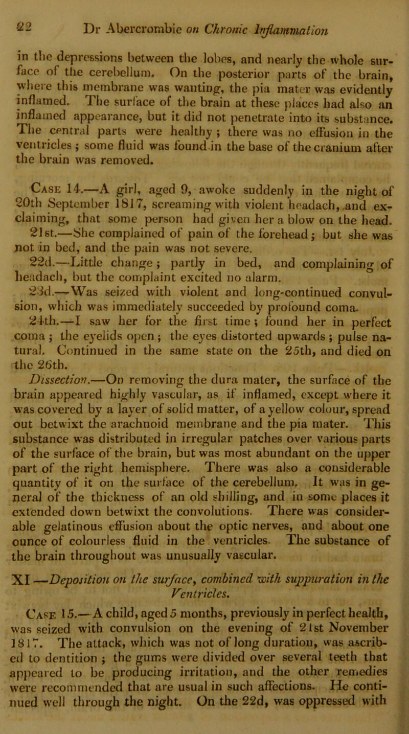 ■22 in tlie depressions between the lobes, and nearly the whole sur- face of the cerebellum. On the posterior parts of the brain, where this membrane was wanting, the pia mater was evidently inflamed. The surface of the brain at these places had also an inflamed appearance, but it did not penetrate into its substance. The central parts were healthy ; there was no effusion in the ventricles ; some fluid was found-in the base of the cranium after the brain was removed. Case 14.—A girl, aged 9, awoke suddenly in the night of 20th September 1817, screaming with violent headach,,and ex- claiming, that some person had given her a blow on the head. 21 St.—She complained of pain of the forehead; but she was not in bed, and the pain was not severe. 22d.—Little change; partly in bed, and complaining of headach, but the complaint excited no alarm. 23d.—-Was seized with violent and long-continued convul- sion, which was immediately succeeded by profound coma. 24th.—I saw her for the first time; found her in perfect coma j the eyelids open ; the eyes distorted upwards ; pulse na- tural. Continued in the same state on the 25th, and died on the 26th. Dissection.—On removing the dura mater, the surface of the brain appeared highly vascular, as if inflamed, except where it was covered by a layer of solid matter, of a yellow colour, spread out betwixt the arachnoid membrane and the pia mater. Tliis substance was distributed in irregular patches over various parts of the surface of the brain, but was most abundant on the upper part of the right hemisphere. There was also a considerable quantity of it on the surface of the cerebellum. It was in ge- neral of the thickness of an okl shilling, and in some places it extended down betwixt the convolutions. There was consider- able gelatinous effusion about the optic nerves, and about one ounce of colourless fluid in the ventricles. The substance of the brain throughout was unusually vascular. XI —Deposition on the surface^ combined tioith suppuration i?i the Ventricles. Case 15.—A child, aged 5 months, previously in perfect health, was seized with convulsion on the evening of 21st November 1817. The attack, which was not of long duration, was ascrib- ed to dentition ; the gums were divided over several teeth that appeared to be producing irritation, and the other remedies were recommended that are usual in such affections. He conti- nued well through the night. On the 22d, was oppressed with