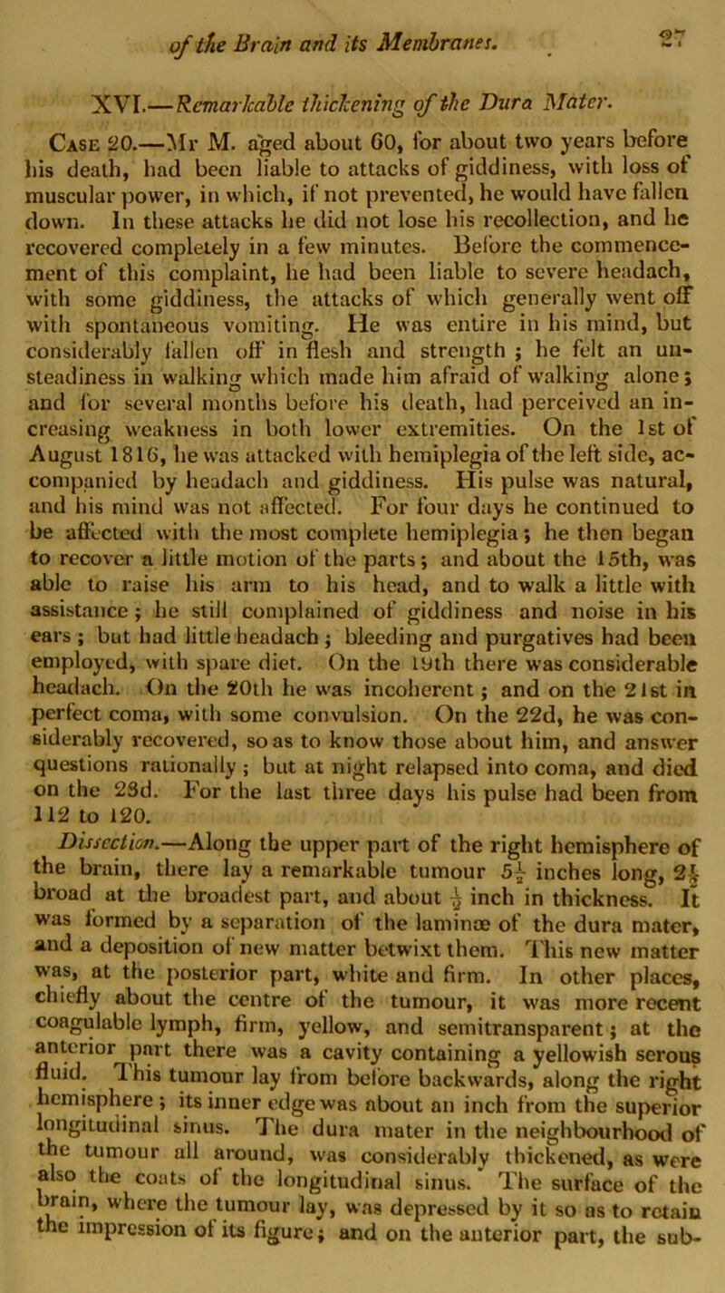 C)’-' XVI.—Remarkable ihiclcening of the Dura Mater. Case HO.—Mr M. aged about 60, for about two years before his death, had been liable to attacks of giddiness, with loss ot muscular j)ower, in which, if not prevented, he would have fallen down. In these attacks he did not lose his recollection, and he recovered completely in a few minutes. Before the commence- ment of this complaint, he had been liable to severe headach, with some giddiness, the attacks of which generally went off with spontaneous vomiting. He was entire in his mind, but considerably fallen off in flesh and strength j he felt an un- steadiness in walking which made him afraid of walking alone; and for several months before his death, had perceived an in- creasing weakness in both lower extremities. On the 1st of August 1816, he was attacked with hemiplegia of the left side, ac- companied by headach and giddiness. His pulse was natural, and his mind was not affected. For four days he continued to be affected with the most complete hemiplegia; he then began to recover a little motion of the parts; and about the 15th, was able to raise his arm to his head, and to walk a little with assistance; he still complained of giddiness and noise in his ears ; but had little headach ; bleeding and purgatives had been employed, with spare diet. On tlie lyth there was considerable heatiach. On the 20th he w'as incoherent; and on the 21st in perfect coma, with some convulsion. On the 22d, he was con- siderably recovei’ed, so as to know those about him, and answer questions rationally ; but at night relapsed into coma, and died, on the 23d. For the lust three days his pulse had been from 112 to 120. Dissection.—Along the upper part of the right hemisphere of the brain, there lay a remarkable tumour 5^ inches long, 2^ broad at the broadest part, and about ^ inch in thickness. It was formed by a separation of the laminae of the dura mater, and a deposition of new matter betwixt them, ’’i'his new matter was, at the posterior part, white and firm. In other places, chiefly about the centre of the tumour, it was more recent coagulablc lymph, firm, yellow, and semitransparent; at the anterior part there was a cavity containing a yellowish serous fluid. 1 his tumour lay from before backwards, along the right hemisphere ; its inner edge was about an inch from the superior longitudinal sinus. The dura mater in the neighbourhood of the tumour all around, was considerably thickened, as were also the coats of the longitudinal sinus. Tiie surface of the l^ain, where the tumour lay, was depressed by it so os to retain the impression ot its figure} and on the anterior part, the sub-