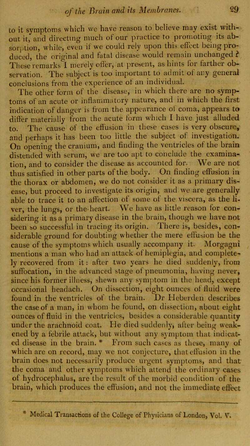 to it symptoms which we have reason to believe may exist with- out it, and directing much of our practice to promoting its ab- sorption, while, even if we could rely upon this effect being pro- duced, the original and fatal disease w'ould remain unchanged i These remarks 1 merely offer, at present, as hints for farther ob- servation. The subject is too important to admit of any general conclusions from the experience of an individual. The other form of the disease, in which there are no symp- toms of an acute or inflammatory nature, and in which the first indication of danger is from the appearance of coma, appears to differ materially from the acute form which I have just alluded to. The cause of the effusion in these cases is very obscure, and perhaps it has been too little the subject of investigation. On opening the cranium, and finding the ventricles of the brain distended with serum, vve are too apt to conclude the examina- tion, and to consider the disease as accounted for. We are not thus satisfied in other parts of the body. On finding effusion in the thorax or abdomen, we do not consider it as a primary dis- ease, but proceed to investigate its origin, and we are generally able to trace it to an affection of some of the viscera, as the li- ver, the lungs, or the^heart. We have as little reason for con- sidering it as a primary disease in the brain, though we have not been so successful in tracing its origin. There is, besides, con- siderable ground for doubting whether the mere effusion be the cause of the symptoms which usually accompany it. Morgagni mentions a man who had an attack of hemiplegia, and complete- ly recovered from it: after two years he died suddenly, from suffocation, in the advanced stage of pneumonia, having never, since his former illness, shewn any symptom in the head, except occasional headach. On dissection, eight ounces of fluid were found in the ventricles of the brain. Dr Hcberden describes the case of a man, in whom he found, on dissection, about eight ounces of fluid in the ventricles, besides a considerable quantity under the arachnoid coat. Ide died suddenly, after being weak- ened by a febrile attack, but without any symptom that indicat- ed disease in the brain. * From such ca.ses as these, many of which are on record, may we not conjecture, that effusion in the brain does not necessarily produce urgent symptoms, and that the coma and other symptoms which attend the ordinary cases of hydrocephalus, are the result of the morbid condition of the brain, which produces the effusion, and not the immediate effect