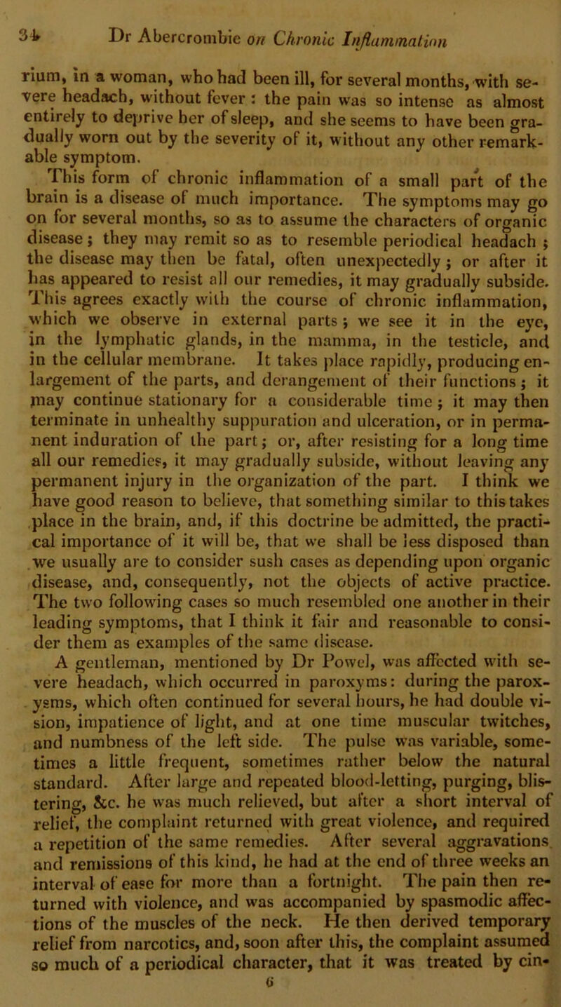 rium, in a woman, who had been ill, for several months, with se- vere headach, without fever ; the pain was so intense as almost entirely to deprive her of sleep, and she seems to have been gra- dually worn out by the severity of it, without any other remark- able symptom. This form of chronic inflammation of a small part of the brain is a disease of much importance. The symptoms may go on for several months, so as to assume the characters of organic disease j they may remit so as to resemble periodical headach ; the disease may then be fatal, often unexpectedly; or after it lias appeared to resist all our remedies, it may gradually subside. This agrees exactly with the course of chronic inflammation, which we observe in external parts •, we see it in the eye, in the lymphatic glands, in the mamma, in the testicle, and in the cellular membrane. It takes place rapidly, producing en- largement of the parts, and derangement of their functions; it niay continue stationary for a considerable time; it may then terminate in unhealthy suppuration and ulceration, or in perma- nent induration of the part; or, after resisting for a long time all our remedies, it may gradually subside, without leaving any permanent injury in the organization of the part. I think we have good reason to believe, that something similar to this takes place in the brain, and, if this doctrine be admitted, the practi- cal importance of it will be, that we shall be less disposed than we usually are to consider sush cases as depending upon organic disease, and, consequently, not the objects of active practice. The two following cases so much resembled one another in their leading symptoms, that I think it fair and reasonable to consi- der them as examples of the same disease. A gentleman, mentioned by Dr Powel, was affected with se- vere headach, which occurred in paroxyms: during the parox- ysms, which often continued for several hours, he had double vi- sion, impatience of light, and at one time muscular twitches, and numbness of the left side. The pulse was variable, some- times a little frequent, sometimes rather below the natural standard. After large and repeated blood-letting, purging, blis- tering, See. he was much relieved, but after a short interval of relief, the complaint returned with great violence, and required a repetition of the same remedies. After several aggravations and remissions of this kind, he had at the end of three weeks an interval of ease for more than a fortnight. The pain then re- turned with violence, and was accompanied by spasmodic affec- tions of the muscles of the neck. He then derived temporary relief from narcotics, and, soon after this, the complaint assumed so much of a periodical character, that it was treated by cin-