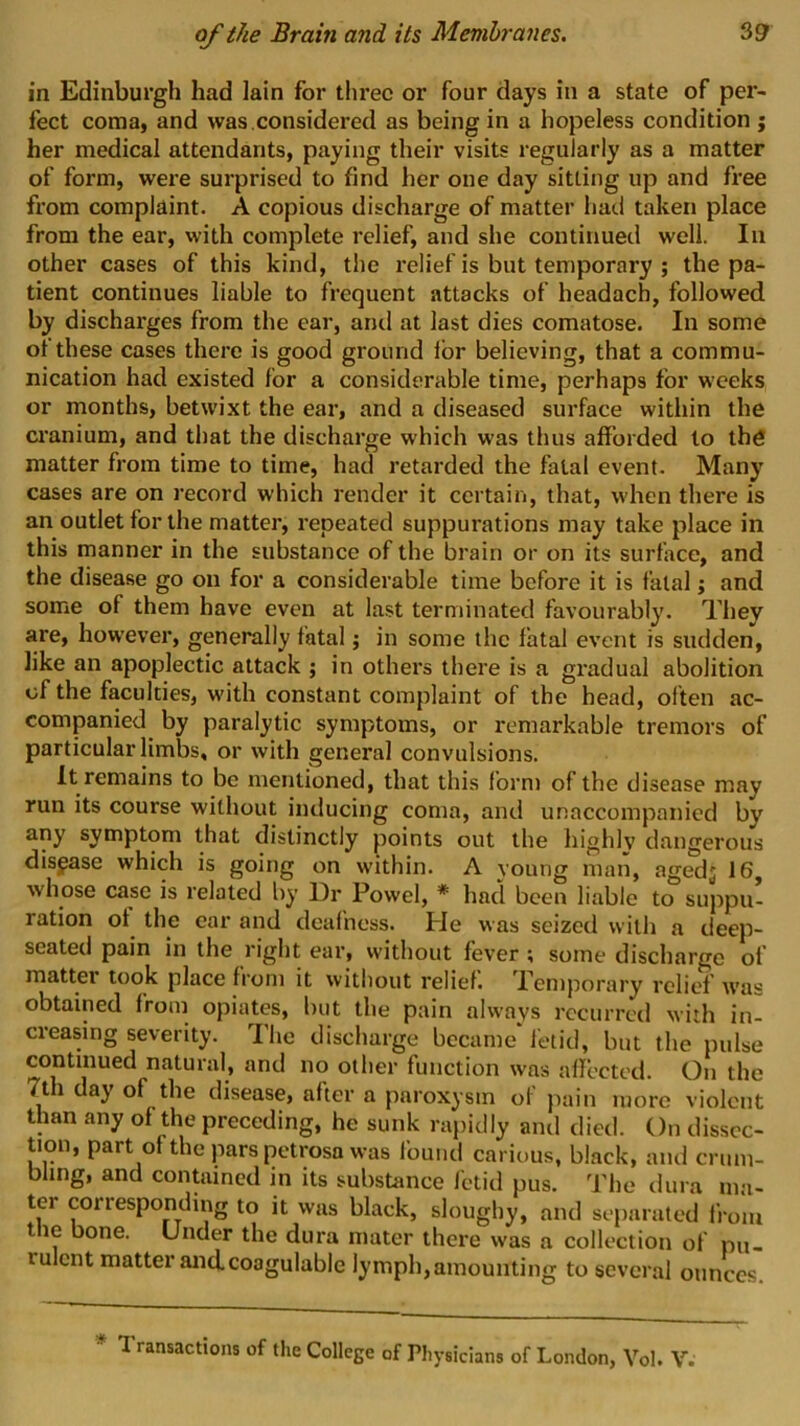 in Edinburgh had lain for three or four days in a state of per- fect coma, and was.considered as being in a hopeless condition ; her medical attendants, paying their visits regularly as a matter of form, were surprised to find her one day sitting up and free from complaint. A copious discharge of matter had taken place from the ear, with complete relief, and she continued well. In other cases of this kind, the relief is but temporary ; the pa- tient continues liable to frequent attacks of headach, followed by discharges from the ear, and at last dies comatose. In some of these cases there is good ground ibr believing, that a commu- nication had existed for a considerable time, perhaps for weeks or months, betwixt the ear, and a diseased surface within the cranium, and that the discharge which was thus afforded to thtf matter from time to time, had retarded the fatal event. Many cases are on record which render it certain, that, when there is an outlet for the mattei’, repeated suppurations may take place in this manner in the substance of the brain or on its surface, and the disease go on for a considerable time before it is fatal; and some of them have even at last terminated favourably. They are, however, generally fatal j in some the fatal event is sudden, like an apoplectic attack ; in others there is a gradual abolition of the faculties, with constant complaint of the head, often ac- companied by paralytic symptoms, or remarkable tremors of particular limbs, or with general convulsions. It remains to be mentioned, that this lorn) of the disease may run its course without inducing coma, and unaccompanied by any symptom that distinctly points out the highly dangerous disease which is going on within. A young man, agedj 16, whose case is related by Dr Powel, * had been liable to suppu- ration of the ear and deafness. He was seized with a deep- seated pain in the right ear, without fever ; some discharge of matter took place from it without relief. Temporary relief was obtained from opiates, hut the pain always recurred with in- creasing severity. The discharge became fetid, but the pulse continued natural, and no other function was afiected. On the 7th day of the disease, after a paroxysm of pain more violent than any of the preceding, he sunk rajiidly and died. On dissec- tion, part of the pars petrosa was found carious, black, and crum- bling, and contained in its substance fetid pus. The dura ma- ter corresponding to it was black, sloughy, and separated from tne bone. Under the dura mater there was a collection of pu- rulent matter and. coagulable lymph,amounting to several ounces. ♦ Transactions of the College of Physicians of London, Vol. V.