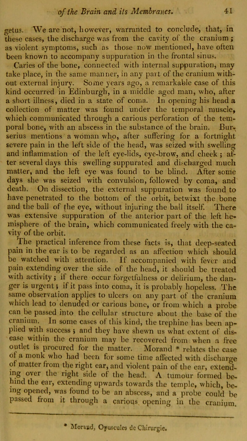 getus. We are not, however, warranted to conclude, that, in these cases, the discharge was from the cavity of the cranium; as violent symptoms, such as those novr mentioned, have often been known to accompany suppuration in the frontal sinus. Caries of the bone, connected with internal suppuration, may take place, in the same manner, in any part of the cranium with- out external injury. Some years ago, a remarkable case of this kind occurred in Edinburgh, in a middle aged man, who, after a short illness, died in a state of coma. In opening his head a collection of matter was found under the temporal muscle, which communicated through a carious perforation of the tem- poral bone, with an abscess in the substance of the brain. Bur- serius mentions a woman who, after suffering for a fortnight severe pain in the left side of the head, was seized with swelling and inflammation of the left eye-lids, eye-brow, and cheek ; af- ter several days this swelling suppurated and discharged much matter, and the left eye was found to be blind. After some days she was seized with convulsion, followed by coma, and death. On dissection, the external suppuration w'as found to have penetrated to the bottom of the orbit, betwixt the bone and the ball of the eye, without injuring the ball itself. There was extensive suppuration of the anterior part of the left he- misphere of the brain, which communicated freely with the ca- vity of the orbit. The practical Inference from these facts is, that deep-seated pain in the ear is to be regarded as an affection which should be watched with attention. If accompanied with fever and pain extending over the side of the head, it should be treated with activity; if there occur forgetfulness or delirium, the dan- ger is urgent; if it pass into cOma, it is probably hopeless. The sarne observation applies to uleers on any part of the cranium which lead to denuded or carious bone, or from which a probe can be passed into the cellular structure about the base of the cranium. In some cases of this kind, the trephine has been ap- plied with success ; and they have shewn us what extent of dis- ease within the cranium may be recovered from when a free outlet is procured for the matter. Morand * relates the case of a monk who had been for some time affected with discharge of matter from the right ear, and violent pain of the ear, extend- ing over the right side of the head. A tumour formed be- hind the ear, extending upwards towards the temple, which, be- ing opened, was found to be an abscess, and a probe could be passed from it through a carious opening in the cranium. * Moraud, Opueculea dc Chirurgie.