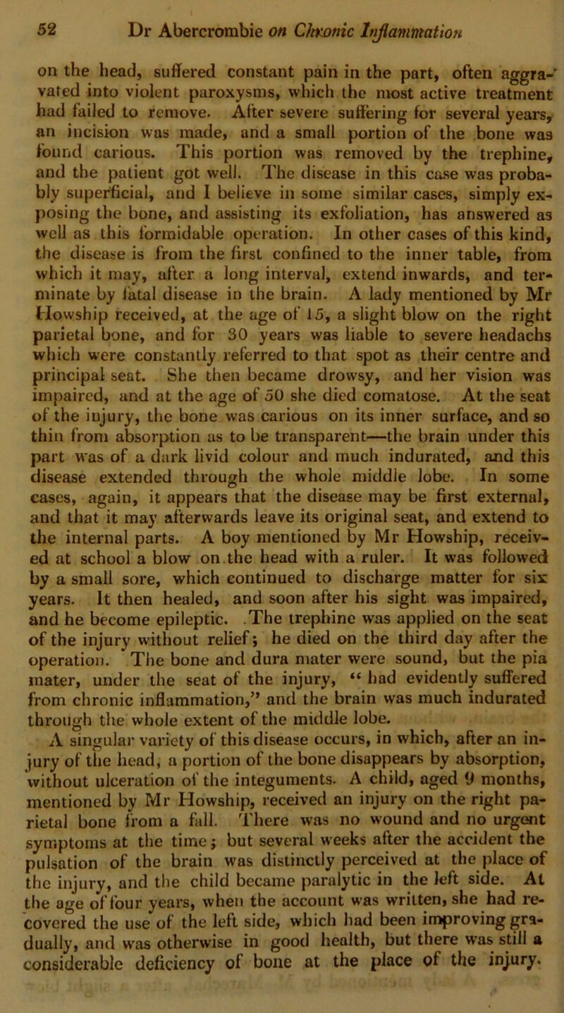 on the head, suffered constant pain in the part, often aggra- vated into violent paroxysms, which the most active treatment had failed to remove. After severe suffering for several years, an incision was made, and a small portion of the bone was found carious. This portion was removed by the trephine, and the patient got well. The disease in this ca.se was proba- bly superficial, and I believe in some similar cases, simply ex- posing the bone, and assisting its exfoliation, has answered as well as this formidable operation. In other cases of this kind, the disease is from the first confined to the inner table, from which it may, after a long interval, extend inwards, and ter- minate by fatal disease in the brain. A lady mentioned by Mr Howship received, at the age of 15, a slight blow on the right parietal bone, and for 30 years was liable to severe headachs which were constantly referred to that spot as their centre and principal seat. She then became drowsy, and her vision was impaired, and at the age of 50 she died comatose. At the seat of the injury, the bone was carious on its inner surface, and so thin from absorption as to be transparent—the brain under this part was of a dark livid colour and much indurated, and this disease extended through the whole middle lobe. In some cases, again, it appears that the disease may be first external, and that it may afterwards leave its original seat, and extend to the internal parts. A boy mentioned by Mr Howship, receiv- ed at school a blow on. the head with a ruler. It was followed by a small sore, which continued to discharge matter for six years. It then healed, and soon after his sight was impaired, and he become epileptic. .The trephine was applied on the seat of the injury without relief; he died on the third day after the operation. The bone and dura mater were sound, but the pia mater, under the seat of the injury, “ had evidently suffered from chronic inflammation,” and the brain was much indurated through the whole extent of the middle lobe. A singular variety of this disease occurs, in which, after an in- jury of the head, a portion of the bone disappears by absorption, without ulceration of the integuments. A child, aged months, mentioned by Mr Howship, received an injury on the right pa- rietal bone from a fall. There was no wound and no urgent symptoms at the time; but several weeks after the accident the pulsation of the brain was distinctly perceived at the place of the injury, and the child became paralytic in the left side. At the age of four years, when the account was written, she had re- covered the use of the lelt side, which had been inaproving gra- dually, and was otherwise in good health, but there w'as still a considerable deficiency of bone at the place of the injury.