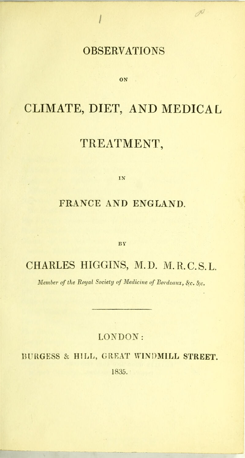 OBSERVATIONS ON . CLIMATE, DIET, AND MEDICAL TREATMENT, IN FRANCE AND ENGLAND. BY CHARLES HIGGINS, M.D. M.R.C.S.L. Member of the Boyal Society of Medicine of Bordeaux, S(c. <Sfc. LONDON: lUUlGESS Sc HILL, GREAT WINDMILL STREET. 1835.