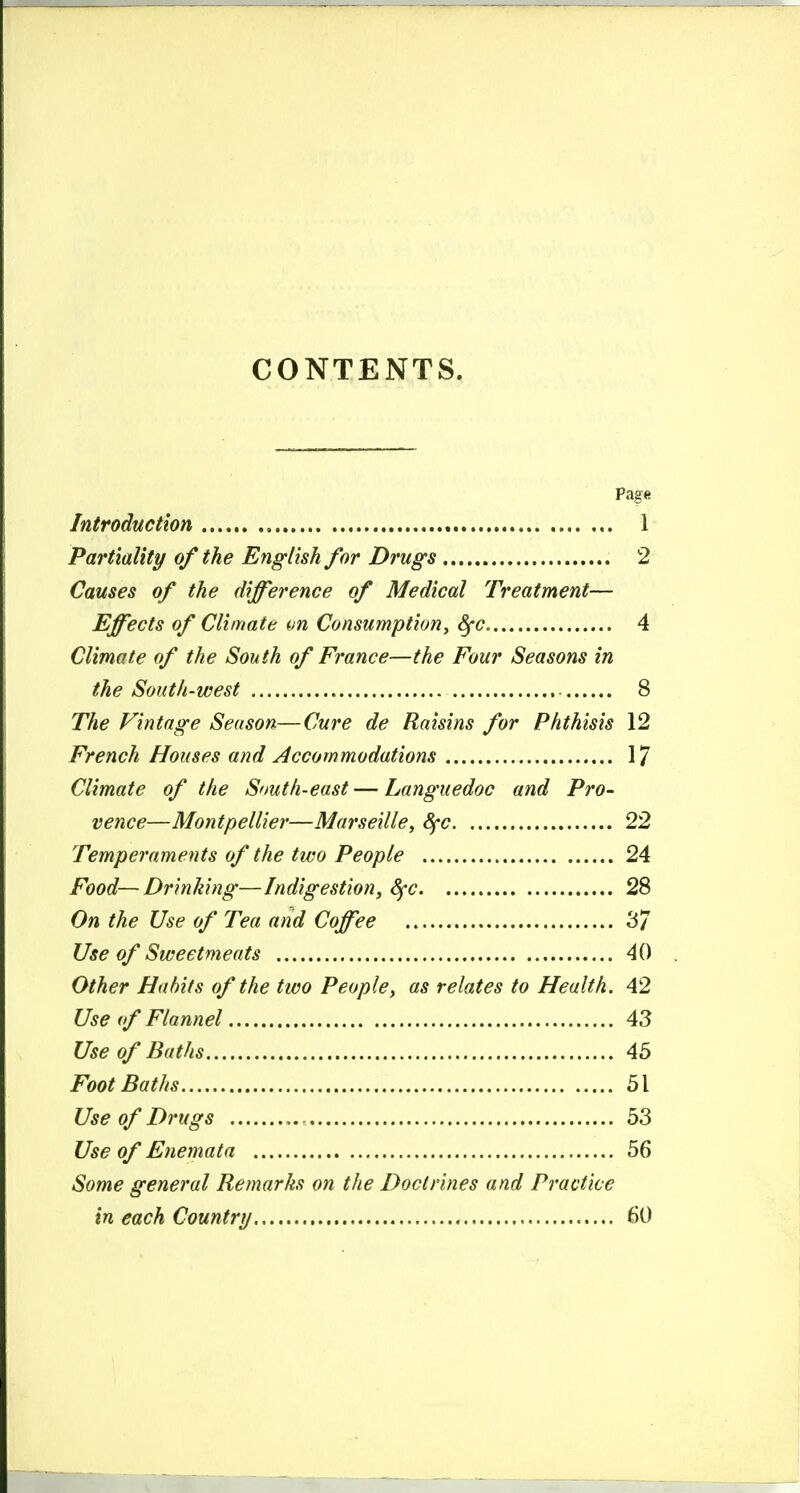 CONTENTS. Page Introduction 1 Partiality of the English for Drugs 2 Causes of the difference of Medical Treatment— Effects of Climate on Consumption, ^c 4 Climate of the South of France—the Four Seasons in the South-west 8 The Vintage Season—Cure de Raisins for Phthisis 12 French Houses and Accommodations 17 Climate of the South-east — Languedoc and Pro- vence—Montpellier—Marseille, 8fc 22 Temperaments of the two People 24 Food—Drinking—Indigestion, Sfc 28 On the Use of Tea and Coffee 37 Use of Sweetmeats 40 Other Habits of the two People, as relates to Health. 42 Use (f Flannel 43 Use of Baths 45 Foot Baths 51 Use of Drugs 53 Use of Enemata 56 Some general Remarks on the Doctrines and Practice in each Country , 60