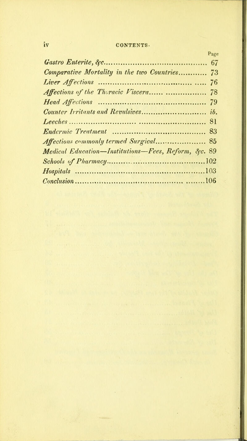 Page Qastro Entente, Sfe 67 Comparative Mortality in the two Countries 73 Liver Affections 76 Affections of the Thi^racic Viscera 78 Head Affections 79 Counter Irritants and Revulsives ib. Leeches 81 Endermic Treatment 83 Affections cnnmonly termed Su7'gical 85 Medical Education—Institutions—Fees, Reform, dfc. 89 Schools of Pharmacy 102 Hospitals 103 Conclusion 106