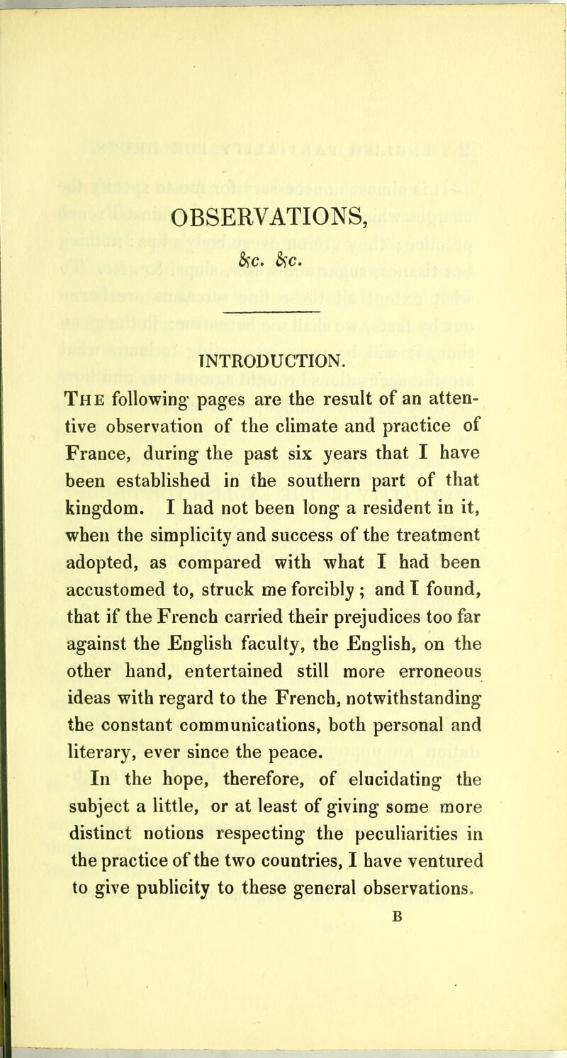 INTRODUCTION. The following* pages are the result of an atten- tive observation of the climate and practice of France, during the past six years that I have been established in the southern part of that kingdom. I had not been long a resident in it, when the simplicity and success of the treatment adopted, as compared with what I had been accustomed to, struck me forcibly ; and 1 found, that if the French carried their prejudices too far against the English faculty, the English, on the other hand, entertained still more erroneous ideas with regard to the French, notwithstanding the constant communications, both personal and literary, ever since the peace. In the hope, therefore, of elucidating the subject a little, or at least of giving some more distinct notions respecting the peculiarities in the practice of the two countries, I have ventured to give publicity to these general observations. B