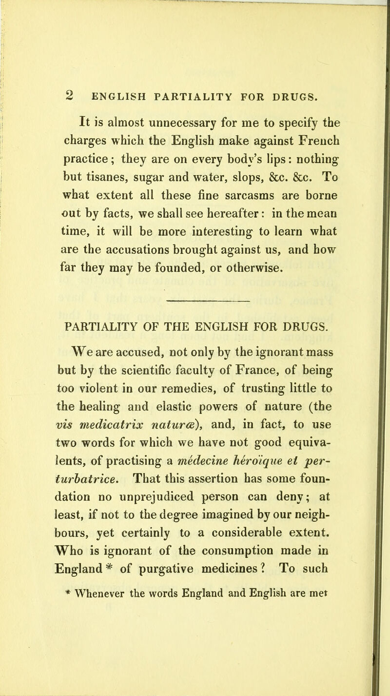 It is almost unnecessary for me to specify the charges which the English make against French practice; they are on every body's lips: nothing but tisanes, sugar and water, slops, &c. &c. To what extent all these fine sarcasms are borne out by facts, we shall see hereafter: in the mean time, it will be more interesting to learn what are the accusations brought against us, and how far they may be founded, or otherwise. PARTIALITY OF THE ENGLISH FOR DRUGS. We are accused, not only by the ignorant mass but by the scientific faculty of France, of being too violent in our remedies, of trusting little to the healing and elastic powers of nature (the vis medicatrix naturce), and, in fact, to use two words for which we have not good equiva- lents, of practising a medecine heroique et per- turhatrice. That this assertion has some foun- dation no unprejudiced person can deny; at least, if not to the degree imagined by our neigh- bours, yet certainly to a considerable extent. Who is ignorant of the consumption made in England * of purgative medicines ? To such * Whenever the words England and English are met