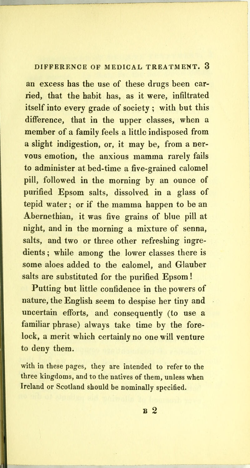 an excess has the use of these drugs been car- ried, that the habit has, as it were, infiltrated itself into every grade of society ; with but this difference, that in the upper classes, when a member of a family feels a little indisposed from a slight indigestion, or, it may be, from a ner- vous emotion, the anxious mamma rarely fails to administer at bed-time a five-grained calomel pill, followed in the morning by an ounce of purified Epsom salts, dissolved in a glass of tepid water; or if the mamma happen to be an Abernethian, it was five grains of blue pill at night, and in the morning a mixture of senna, salts, and two or three other refreshing ingre- dients ; while among the lower classes there is some aloes added to the calomel, and Glauber salts are substituted for the purified Epsom! Putting but little confidence in the powers of nature, the English seem to despise her tiny and uncertain efforts, and consequently (to use a familiar phrase) always take time by the fore- lock, a merit which certainly no one will venture to deny them. with in these pa^es, they are intended to refer to the three kingdoms, and to the natives of them, unless when Ireland or Scotland should be nominally specified. B 2