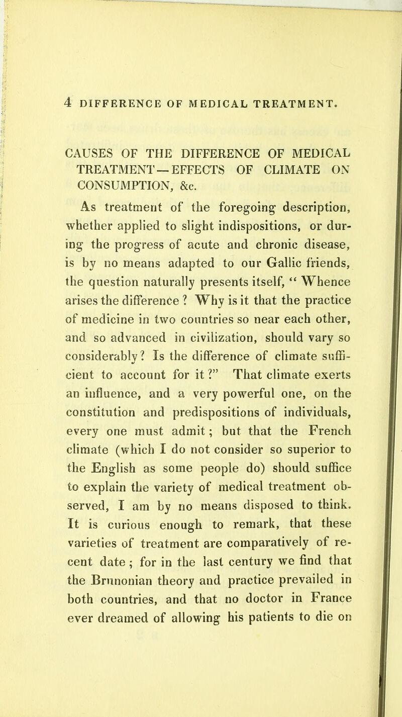 CAUSES OF THE DIFFERENCE OF MEDICAL TREATMENT —EFFECTS OF CLIMATE ON CONSUMPTION, &c. As treatment of the foregoing- description, whether applied to slight indispositions, or dur- ing the progress of acute and chronic disease, is by no means adapted to our Gallic friends, the question naturally presents itself, Whence arises the difference ? Why is it that the practice of medicine in two countries so near each other, and so advanced in civilization, should vary so considerably? Is the difference of climate suffi- cient to account for it! That climate exerts an influence, and a very powerful one, on the constitution and predispositions of individuals, every one must admit; but that the French climate (which I do not consider so superior to the English as some people do) should suffice to explain the variety of medical treatment ob- served, I am by no means disposed to think. It is curious enough to remark, that these varieties of treatment are comparatively of re- cent date ; for in the last century we find that the Bninonian theory and practice prevailed in both countries, and that no doctor in France ever dreamed of allowing his patients to die on