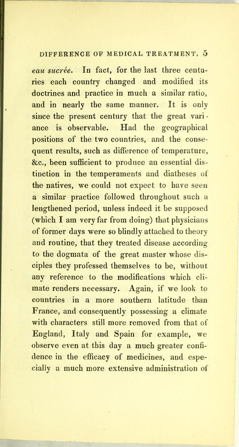 eau sucree. In fact, for the last three centu- ries each country changed and modified its doctrines and practice in much a similar ratio, and in nearly the same manner. It is only since the present century that the great vari- ance is observable. Had the geographical positions of the two countries, and the conse- quent results, such as difterence of temperature, &c., been sufficient to produce an essential dis- tinction in the temperaments and diatheses of the natives, we could not expect to have seen a similar practice followed throughout such a lengthened period, unless indeed it be supposed (which I am very far from doing) that physicians of former days were so blindly attached to theory and routine, that they treated disease according to the dogmata of the great master whose dis- ciples they professed themselves to be, without any reference to the modifications which cli- mate renders necessary. Again, if we look to countries in a more southern latitude than France, and consequently possessing a climate with characters still more removed from that of England, Italy and Spain for example, we observe even at this day a much greater confi- dence in the efficacy of medicines, and espe- cially a much more extensive administration of