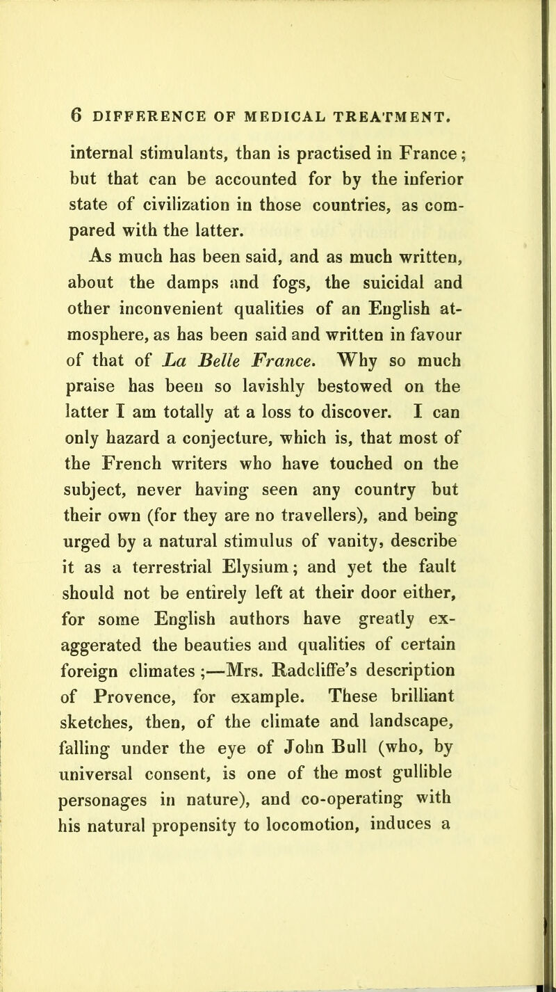 internal stimulants, than is practised in France; but that can be accounted for by the inferior state of civilization in those countries, as com- pared with the latter. As much has been said, and as much written, about the damps and fogs, the suicidal and other inconvenient qualities of an English at- mosphere, as has been said and written in favour of that of La Belle France. Why so much praise has been so lavishly bestowed on the latter I am totally at a loss to discover. I can only hazard a conjecture, which is, that most of the French writers who have touched on the subject, never having seen any country but their own (for they are no travellers), and being urged by a natural stimulus of vanity, describe it as a terrestrial Elysium; and yet the fault should not be entirely left at their door either, for some English authors have greatly ex- aggerated the beauties and qualities of certain foreign climates ;—Mrs. Radclilfe's description of Provence, for example. These brilliant sketches, then, of the climate and landscape, falling under the eye of John Bull (who, by universal consent, is one of the most gullible personages in nature), and co-operating with his natural propensity to locomotion, induces a