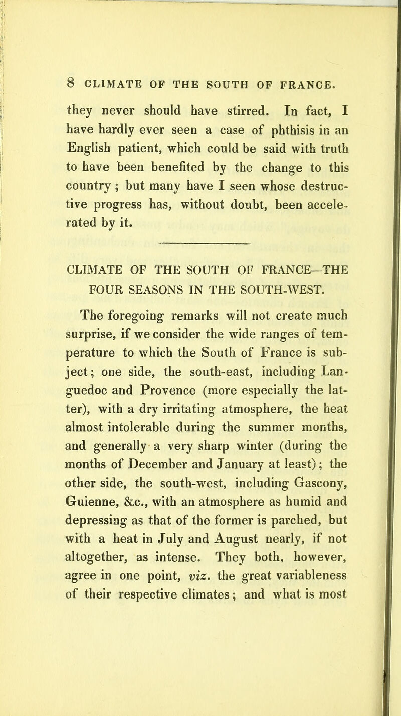they never should have stirred. In fact, I have hardly ever seen a case of phthisis in an English patient, which could be said with truth to have been benefited by the change to this country ; but many have I seen whose destruc- tive progress has, without doubt, been accele- rated by it. CLIMATE OF THE SOUTH OF FRANCE—THE FOUR SEASONS IN THE SOUTH-WEST. The foregoing remarks will not create much surprise, if we consider the wide ranges of tem- perature to which the South of France is sub- ject; one side, the south-east, including Lan- guedoc and Provence (more especially the lat- ter), with a dry irritating atmosphere, the heat almost intolerable during the summer months, and generally a very sharp winter (during the months of December and January at least); the other side, the south-west, including Gascony, Guienne, &c., with an atmosphere as humid and depressing as that of the former is parched, but with a heat in July and August nearly, if not altogether, as intense. They both, however, agree in one point, viz. the great variableness of their respective climates; and what is most