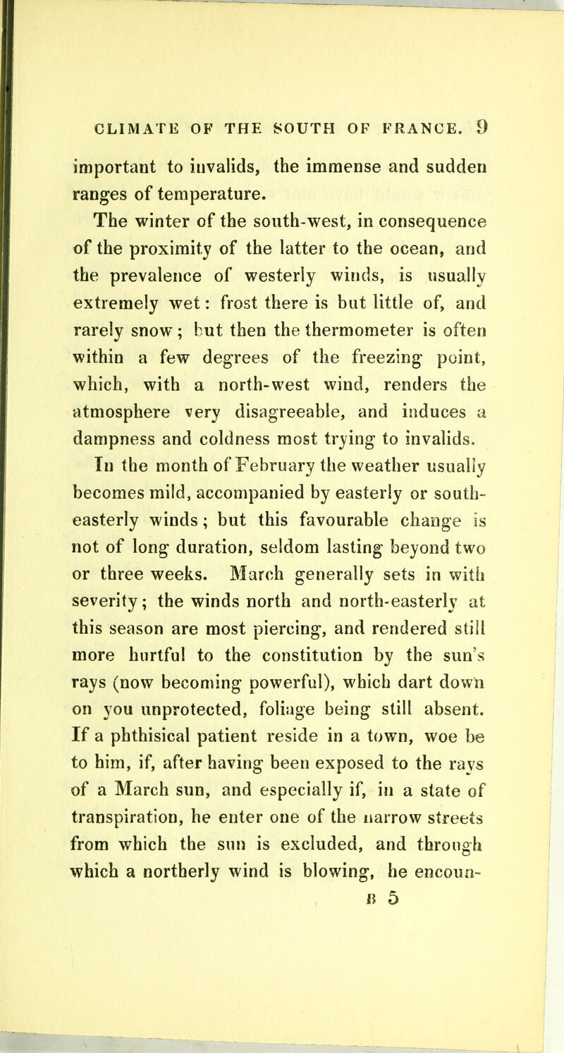 important to invalids, the immense and sudden ranges of temperature. The winter of the south-west, in consequence of the proximity of the latter to the ocean, and the prevalence of westerly winds, is usually extremely wet: frost there is but little of, and rarely snow ; but then the thermometer is often within a few degrees of the freezing point, which, with a north-west wind, renders the atmosphere very disagreeable, and induces a dampness and coldness most trying to invalids. In the month of February the weather usually becomes mild, accompanied by easterly or south- easterly winds; but this favourable change is not of long duration, seldom lasting beyond two or three weeks. March generally sets in with severity; the winds north and north-easterly at this season are most piercing, and rendered still more hurtful to the constitution by the sun's rays (now becoming powerful), which dart down on you unprotected, foliage being still absent. If a phthisical patient reside in a town, woe be to him, if, after having been exposed to the ravs of a March sun, and especially if, in a state of transpiration, he enter one of the narrow streets from which the sun is excluded, and through which a northerly wind is blowing, he encoun- li 5