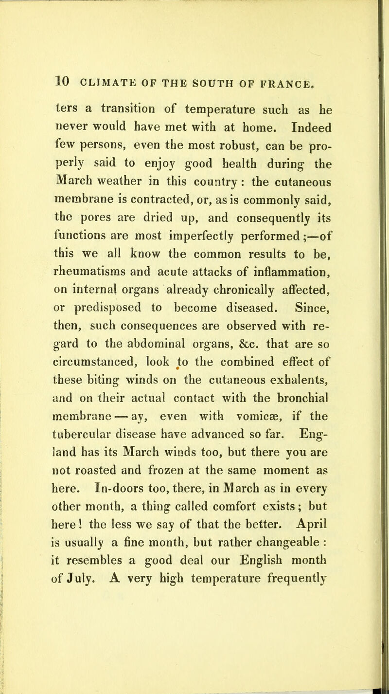 ters a transition of temperature such as he never would have met with at home. Indeed few persons, even the most robust, can be pro- perly said to enjoy good health during- the March weather in this country: the cutaneous membrane is contracted, or, as is commonly said, the pores are dried up, and consequently its functions are most imperfectly performed;—of this we all know the common results to be, rheumatisms and acute attacks of inflammation, on internal organs already chronically affected, or predisposed to become diseased. Since, then, such consequences are observed with re- gard to the abdominal organs, &c. that are so circumstanced, look to the combined effect of these biting winds on the cutaneous exhalents, and on their actual contact with the bronchial membrane — ay, even with vomicae, if the tubercular disease have advanced so far. Eng- land has its March winds too, but there vou are not roasted and frozen at the same moment as here. In-doors too, there, in March as in every other month, a thing called comfort exists; but here ! the less we say of that the better. April is usually a fine month, but rather changeable : it resembles a good deal our English month of July. A very high temperature frequently