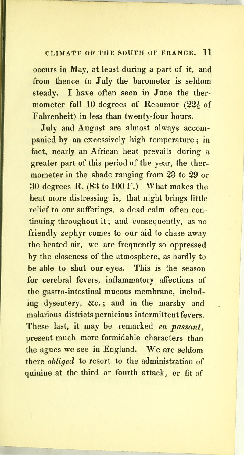 occurs in May, at least during a part of it, and from thence to July the barometer is seldom steady. I have often seen in June the ther- mometer fall iO degrees of Reaumur (22| of Fahrenheit) in less than twenty-four hours. July and August are almost always accom- panied by an excessively high temperature; in fact, nearly an African heat prevails during a greater part of this period of the year, the ther- mometer in the shade ranging from 23 to 29 or 30 degrees R. (83 to 100 F.) What makes the heat more distressing is, that night brings little relief to our sufferings, a dead calm often con- tinuing throughout it; and consequently, as no friendly zephyr comes to our aid to chase away the heated air, we are frequently so oppressed by the closeness of the atmosphere, as hardly to be able to shut our eyes. This is the season for cerebral fevers, inflammatory affections of the gastro-intestinal mucous membrane, includ- ing dysentery, &c.; and in the marshy and malarious districts pernicious intermittent fevers. These last, it may be remarked en passant^ present much more formidable characters than the agues we see in England. We are seldom there obliged to resort to the administration of quinine at the third or fourth attack, or fit of