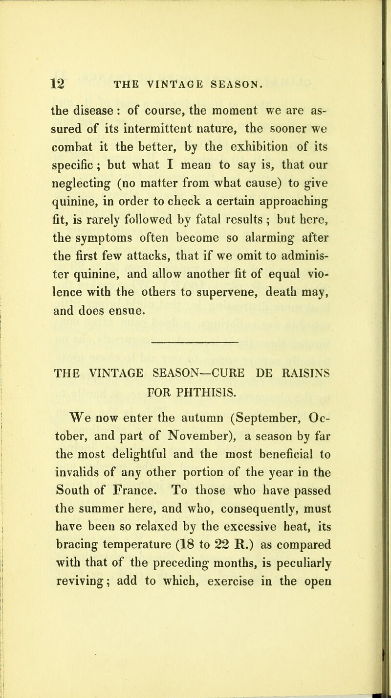 the disease : of course, the moment we are as- sured of its intermittent nature, the sooner we combat it the better, by the exhibition of its specific; but what I mean to say is, that our neglecting (no matter from what cause) to give quinine, in order to check a certain approaching fit, is rarely followed by fatal results ; but here, the symptoms often become so alarming after the first few attacks, that if we omit to adminis- ter quinine, and allow another fit of equal vio- lence with the others to supervene, death may, and does ensue. THE VINTAGE SEASON—CURE DE RAISINS FOR PHTHISIS. We now enter the autumn (September, Oc- tober, and part of November), a season by far the most delightful and the most beneficial to invalids of any other portion of the year in the South of France. To those who have passed the summer here, and who, consequently, must have been so relaxed by the excessive heat, its bracing temperature (18 to 22 R.) as compared with that of the preceding months, is pecuHarly reviving; add to which, exercise in the open