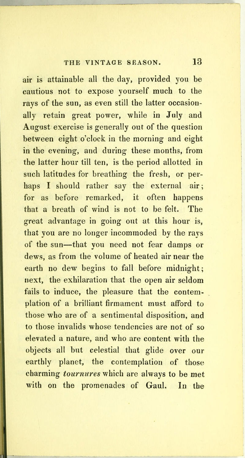 air is attainable all the day, provided you be cautious not to expose yourself much to the rays of the sun, as even still the latter occasion- ally retain great power, while in July and August exercise is generally out of the question between eight o'clock in the morning and eight in the evening, and during these months, from the latter hour till ten, is the period allotted in such latitudes for breathing the fresh, or per- haps I should rather say the external air; for as before remarked, it often happens that a breath of wind is not to be felt. The great advantage in going out at this hour is, that you are no longer incommoded by the rays of the sun—that you need not fear damps or dews, as from the volume of heated air near the earth no dew begins to fall before midnight; next, the exhilaration that the open air seldom fails to induce, the pleasure that the contem- plation of a brilliant firmament must afford to those who are of a sentimental disposition, and to those invalids whose tendencies are not of so elevated a nature, and who are content with the objects all but celestial that glide over our earthly planet, the contemplation of those charming tournures which are always to be met with on the promenades of Gaul. In the