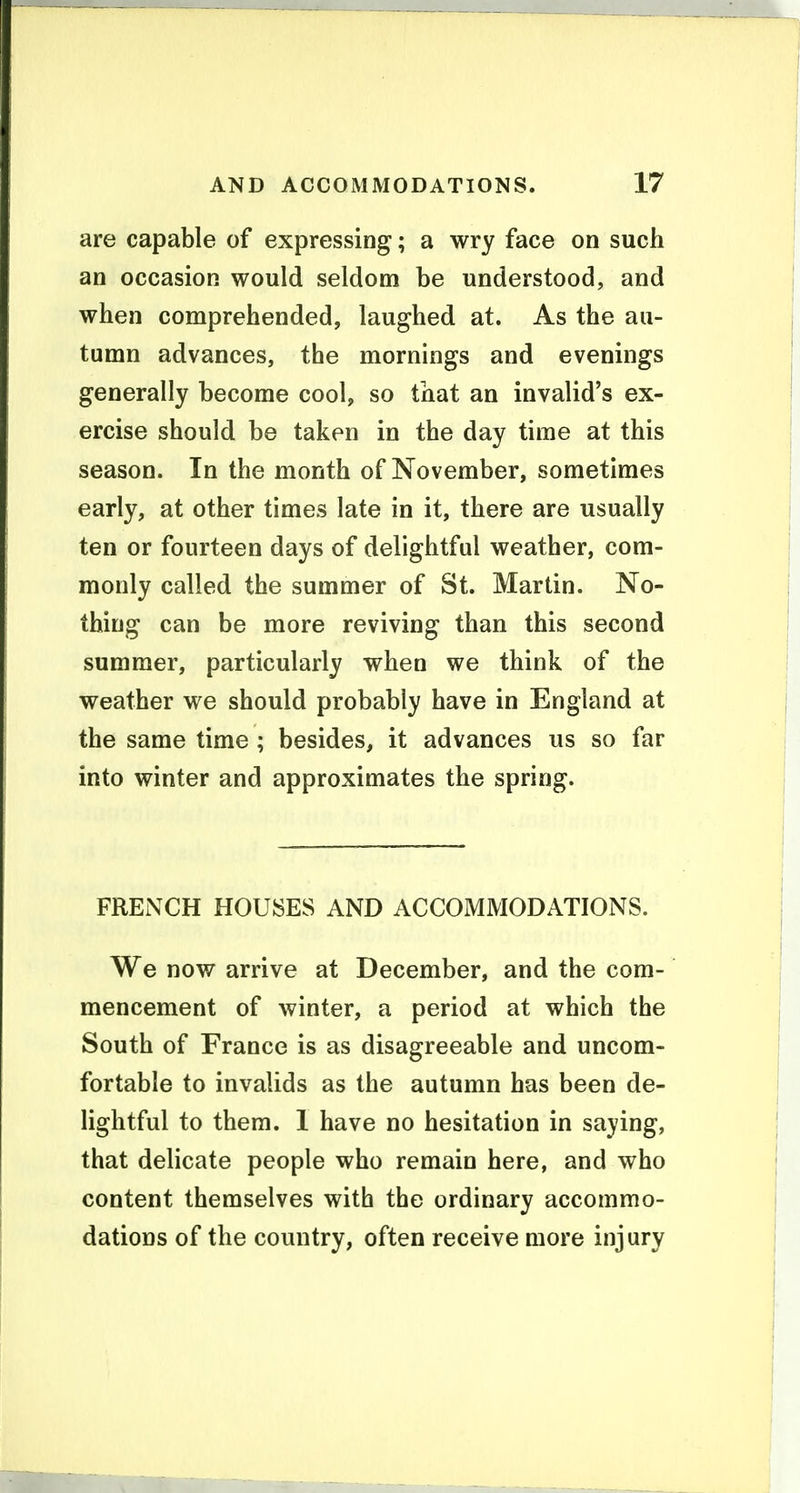 are capable of expressing; a wry face on such an occasion would seldom be understood, and when comprehended, laughed at. As the au- tumn advances, the mornings and evenings generally become cool, so that an invalid's ex- ercise should be taken in the day time at this season. In the month of November, sometimes early, at other times late in it, there are usually ten or fourteen days of delightful weather, com- monly called the summer of St. Martin. No- thing can be more reviving than this second summer, particularly when we think of the weather we should probably have in England at the same time ; besides, it advances us so far into winter and approximates the spring. FRENCH HOUSES AND ACCOMMODATIONS. We now arrive at December, and the com- mencement of winter, a period at which the South of France is as disagreeable and uncom- fortable to invalids as the autumn has been de- lightful to them. 1 have no hesitation in saying, that delicate people who remain here, and who content themselves with the ordinary accommo- dations of the country, often receive more injury