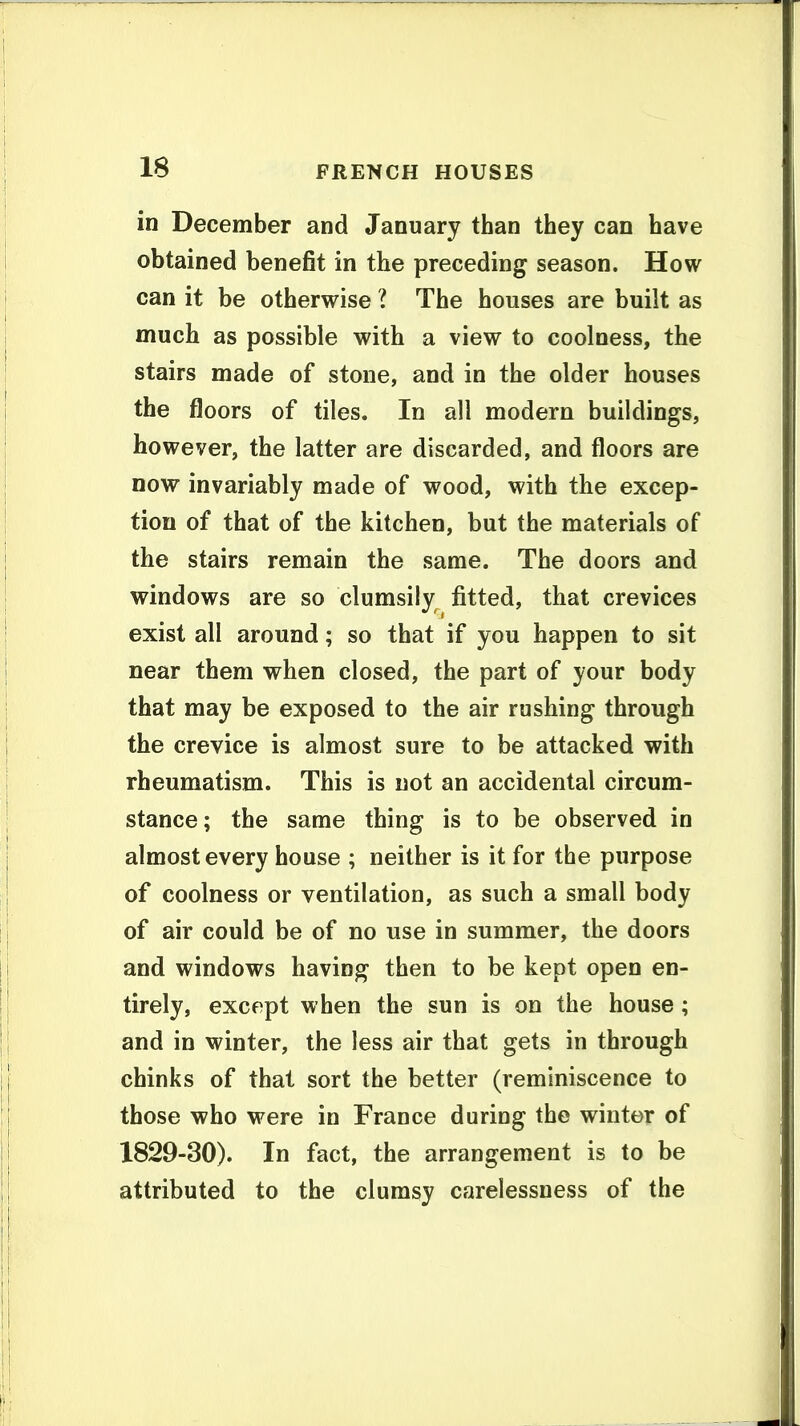 in December and January than they can have obtained benefit in the preceding season. How can it be otherwise ? The houses are built as much as possible with a view to coolness, the stairs made of stone, and in the older houses the floors of tiles. In all modern buildings, however, the latter are discarded, and floors are now invariably made of wood, with the excep- tion of that of the kitchen, but the materials of the stairs remain the same. The doors and windows are so clumsily fitted, that crevices exist all around; so that if you happen to sit near them when closed, the part of your body that may be exposed to the air rushing through the crevice is almost sure to be attacked with rheumatism. This is not an accidental circum- stance; the same thing is to be observed in almost every house ; neither is it for the purpose of coolness or ventilation, as such a small body of air could be of no use in summer, the doors and windows having then to be kept open en- tirely, except when the sun is on the house; and in winter, the less air that gets in through chinks of that sort the better (reminiscence to those who were in France during the winter of 1829-30). In fact, the arrangement is to be attributed to the clumsy carelessness of the