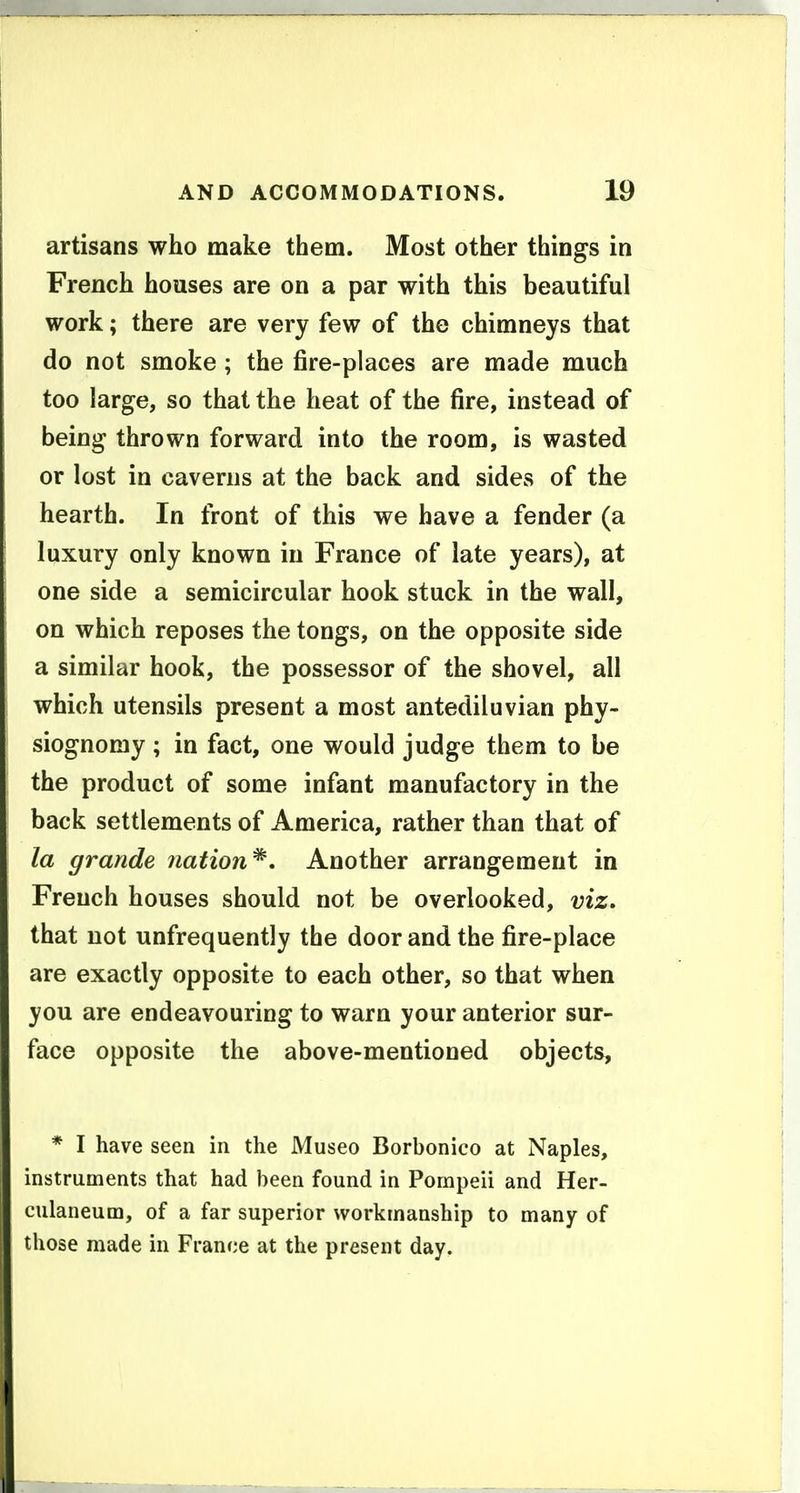 artisans who make them. Most other things in French houses are on a par with this beautiful work; there are very few of the chimneys that do not smoke ; the fire-places are made much too large, so that the heat of the fire, instead of being thrown forward into the room, is wasted or lost in caverns at the back and sides of the hearth. In front of this we have a fender (a luxury only known in France of late years), at one side a semicircular hook stuck in the wall, on which reposes the tongs, on the opposite side a similar hook, the possessor of the shovel, all which utensils present a most antediluvian phy- siognomy ; in fact, one would judge them to be the product of some infant manufactory in the back settlements of America, rather than that of la grande nation^. Another arrangement in French houses should not be overlooked, viz, that not unfrequently the door and the fire-place are exactly opposite to each other, so that when you are endeavouring to warn your anterior sur- face opposite the above-mentioned objects, * I have seen in the Museo Borbonico at Naples, instruments that had been found in Pompeii and Her- culaneum, of a far superior workmanship to many of those made in France at the present day.