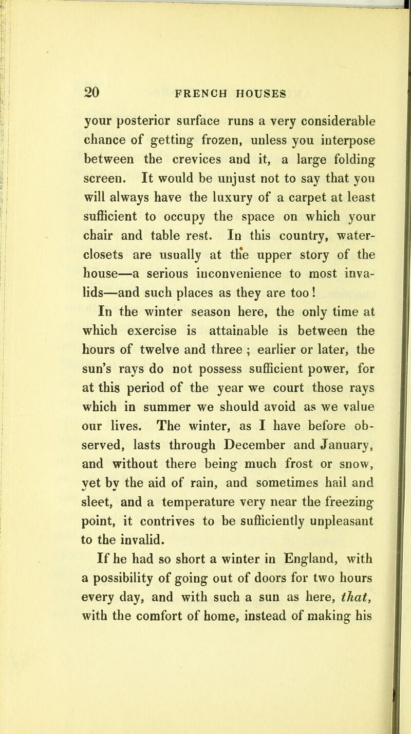 your posterior surface runs a very considerable chance of getting frozen, unless you interpose between the crevices and it, a large folding screen. It would be unjust not to say that you will always have the luxury of a carpet at least sufficient to occupy the space on which your chair and table rest. In this country, water- closets are usually at ttie upper story of the house—a serious inconvenience to most inva- lids—and such places as they are too ! In the winter season here, the only time at which exercise is attainable is between the hours of twelve and three ; earlier or later, the sun's rays do not possess sufficient power, for at this period of the year we court those rays which in summer we should avoid as we value our lives. The winter, as I have before ob- served, lasts through December and January, and without there being much frost or snow, vet bv the aid of rain, and sometimes hail and sleet, and a temperature very near the freezing point, it contrives to be sufficiently unpleasant to the invalid. If he had so short a winter in England, with a possibility of going out of doors for two hours every day, and with such a sun as here, that, with the comfort of home, instead of making his