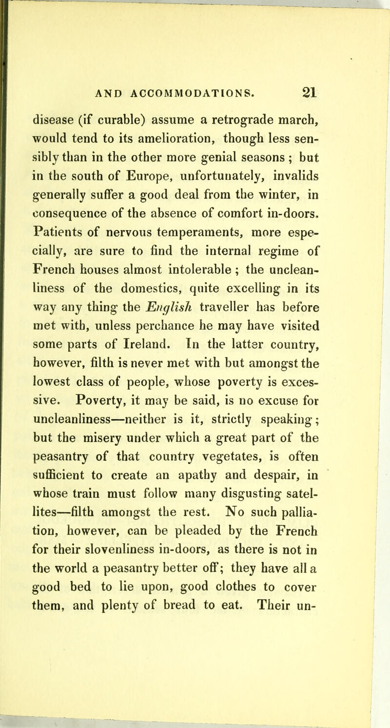 disease (if curable) assume a retrograde march, would tend to its amelioration, though less sen- sibly than in the other more genial seasons ; but in the south of Europe, unfortunately, invalids generally suffer a good deal from the winter, in consequence of the absence of comfort in-doors. Patients of nervous temperaments, more espe- cially, are sure to find the internal regime of French houses almost intolerable ; the unclean- liness of the domestics, quite excelling in its way any thing the English traveller has before met with, unless perchance he may have visited some parts of Ireland. In the latter country, however, filth is never met with but amongst the lowest class of people, whose poverty is exces- sive. Poverty, it may be said, is no excuse for uncleanliness—neither is it, strictly speaking; but the misery under which a great part of the peasantry of that country vegetates, is often sufficient to create an apathy and despair, in whose train must follow many disgusting satel- lites—filth amongst the rest. No such pallia- tion, however, can be pleaded by the French for their slovenliness in-doors, as there is not in the world a peasantry better off; they have all a good bed to lie upon, good clothes to cover them, and plenty of bread to eat. Their un-