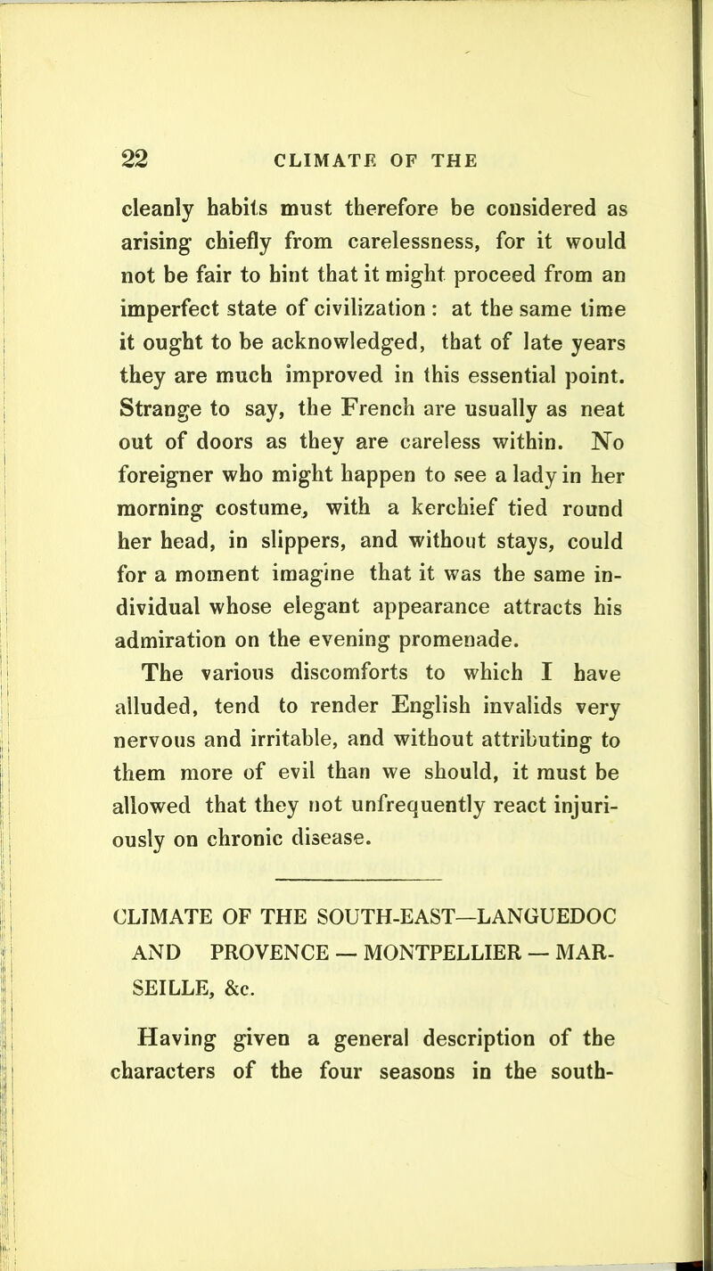 cleanly habits must therefore be considered as arising chiefly from carelessness, for it would not be fair to hint that it might proceed from an imperfect state of civilization : at the same time it ought to be acknowledged, that of late years they are much improved in this essential point. Strange to say, the French are usually as neat out of doors as they are careless within. No foreigner who might happen to see a lady in her morning costume^ with a kerchief tied round her head, in slippers, and without stays, could for a moment imagine that it was the same in- dividual whose elegant appearance attracts his admiration on the evening promenade. The various discomforts to which I have alluded, tend to render English invalids very nervous and irritable, and without attributing to them more of evil than we should, it must be allowed that they not unfrequently react injuri- ously on chronic disease. CLIMATE OF THE SOUTH-EAST—LANGUEDOC AND PROVENCE — MONTPELLIER — MAR- SEILLE, &c. Having given a general description of the characters of the four seasons in the south-
