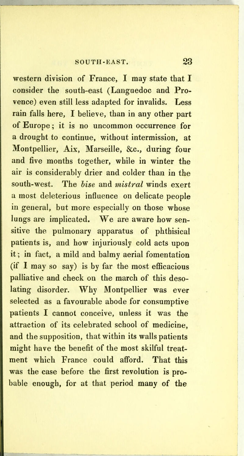 western division of France, I may state that I consider the south-east (Languedoc and Pro- vence) even still less adapted for invalids. Less rain falls here, I believe, than in any other part of Europe; it is no uncommon occurrence for a drought to continue, without intermission, at Montpellier, Aix, Marseille, &c., during four and five months together, while in winter the air is considerably drier and colder than in the south-west. The hise and mistral winds exert a most deleterious influence on delicate people in general, but more especially on those whose lungs are implicated. We are aware how sen- sitive the pulmonary apparatus of phthisical patients is, and how injuriously cold acts upon it; in fact, a mild and balmy aerial fomentation (if I may so say) is by far the most eflScacious palliative and check on the march of this deso- lating disorder. Why Montpellier was ever selected as a favourable abode for consumptive patients I cannot conceive, unless it was the attraction of its celebrated school of medicine, and the supposition, that within its walls patients might have the benefit of the most skilful treat- ment which France could afford. That this was the case before the first revolution is pro- bable enough, for at that period many of the