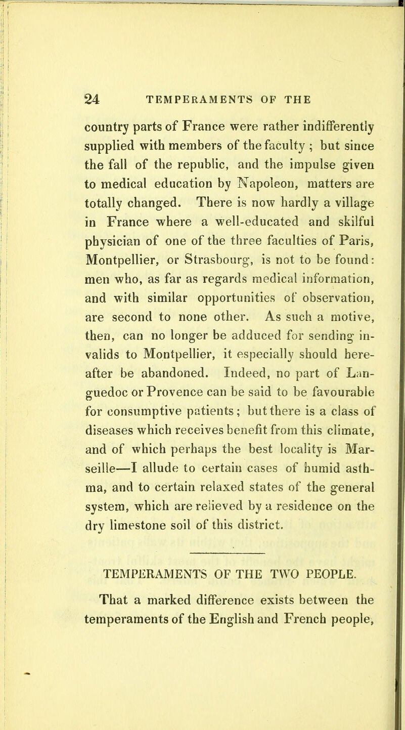 country parts of France were rather indifferently supplied with members of the faculty ; but since the fall of the republic, and the impulse given to medical education by Napoleon, matters are totally changed. There is now hardly a village in France where a well-educated and skilful physician of one of the three faculties of Paris, Montpellier, or Strasbourg, is not to be found: men who, as far as regards medical information, and with similar opportunities of observation, are second to none other. As such a motive, then, can no longer be adduced for sending in- valids to Montpellier, it especially should here- after be abandoned. Indeed, no part of Lan- guedoc or Provence can be said to be favourable for consumptive patients; but there is a class of diseases which receives benefit from this climate, and of which perhaps the best locality is Mar- seille—I allude to certain cases of humid asth- ma, and to certain relaxed states of the general system, which are relieved by a residence on the dry limestone soil of this district. TEMPERAMENTS OF THE TWO PEOPLE. That a marked difference exists between the temperaments of the English and French people.