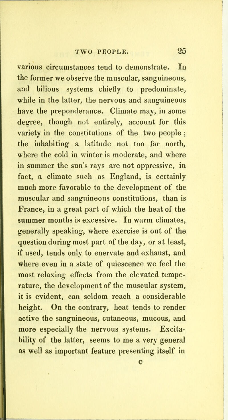 various circumstances tend to demonstrate. In the former we observe the muscular, sanguineous, and bilious systems chiefly to predominate, while in the latter, the nervous and sanguineous have the preponderance. Climate may, in some degree, though not entirely, account for this variety in the constitutions of the two people; the inhabiting a latitude not too far north, where the cold in winter is moderate, and where in summer the sun's rays are not oppressive, in fact, a climate such as England, is certainly much more favorable to the development of the muscular and sanguineous constitutions, than is France, in a great part of which the heat of the summer months is excessive. In warm climates, generally speaking, where exercise is out of the question during most part of the day, or at least, if used, tends only to enervate and exhaust, and where even in a state of quiescence we feel the most relaxing effects from the elevated tempe- rature, the development of the muscular system, it is evident, can seldom reach a considerable height. On the contrary, heat tends to render active the sanguineous, cutaneous, mucous, and more especially the nervous systems. Excita- bility of the latter, seems to me a very general as well as important feature presenting itself in c