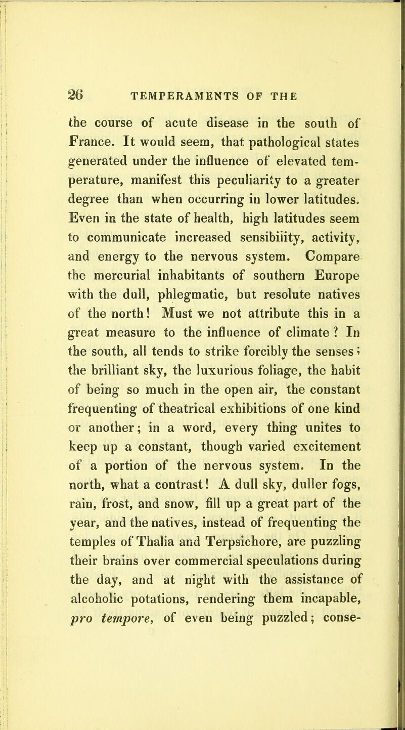 the course of acute disease in the south of France. It would seem, that pathological states generated under the influence of elevated tem- perature, manifest this peculiarity to a greater degree than when occurring in lower latitudes. Even in the state of health, high latitudes seem to communicate increased sensibility, activity, and energy to the nervous system. Compare the mercurial inhabitants of southern Europe with the dull, phlegmatic, but resolute natives of the north! Must we not attribute this in a great measure to the influence of climate ? In the south, all tends to strike forcibly the senses ^ the brilliant sky, the luxurious foliage, the habit of being so much in the open air, the constant frequenting of theatrical exhibitions of one kind or another; in a word, every thing unites to keep up a constant, though varied excitement of a portion of the nervous system. In the north, what a contrast! A dull sky, duller fogs, rain, frost, and snow, fill up a great part of the year, and the natives, instead of frequenting the temples of Thalia and Terpsichore, are puzzling their brains over commercial speculations during the day, and at night with the assistance of alcoholic potations, rendering them incapable, pro tempore, of even being puzzled; conse-