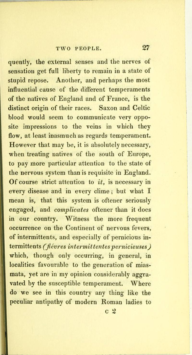 quently, the external senses and the nerves of sensation get full liberty to remain in a state of stupid repose. Another, and perhaps the most influential cause of the different temperaments of the natives of England and of France, is the distinct origin of their races. Saxon and Celtic blood would seem to communicate very oppo- site impressions lo the veins in which they flow, at least inasmuch as regards temperament. However that may be, it is absolutely necessary, when treating natives of the south of Europe, to pay more particular attention to the state of the nervous system than is requisite in England. Of course strict attention to it, is necessary in every disease and in every clime; but what I mean is, that this system is oftener seriously engaged, and complicates oftener than it does in our country. Witness the more frequent occurrence on the Continent of nervous fevers, of intermittents, and especially of pernicious in- termittents (Jievres intermittentespernicieuses) which, though only occurring, in general, in localities favourable to the generation of mias- mata, yet are in my opinion considerably aggra- vated by the susceptible temperament. Where do we see in this country any thing like the peculiar antipathy of modern Roman ladies to