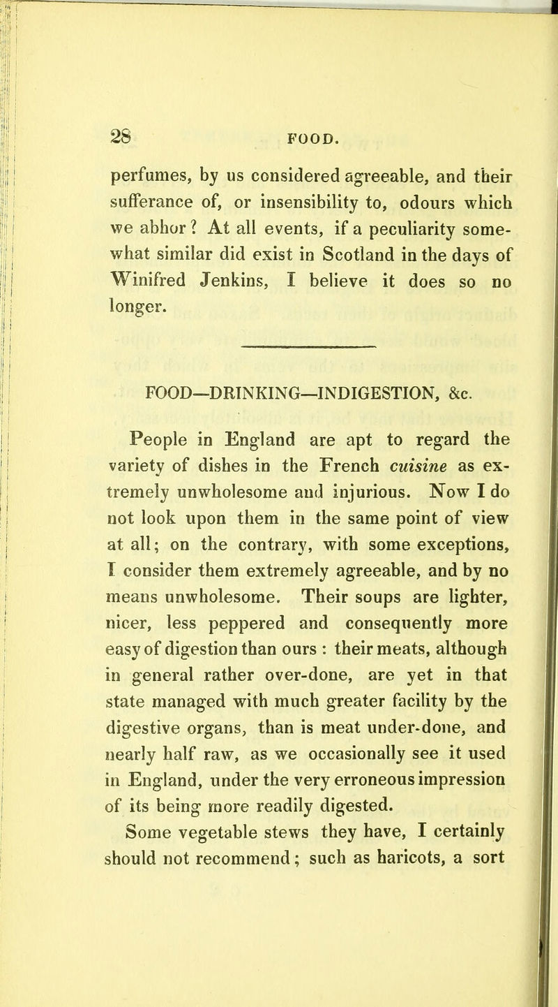 perfumes, by us considered agreeable, and their sufferance of, or insensibility to, odours which we abhor ? At all events, if a peculiarity some- what similar did exist in Scotland in the days of Winifred Jenkins, I believe it does so no longer. FOOD—DRINKING—INDIGESTION, &c. People in England are apt to regard the variety of dishes in the French cuisine as ex- tremely unwholesome and injurious. Now I do not look upon them in the same point of view at all; on the contrary, with some exceptions, T consider them extremely agreeable, and by no means unwholesome. Their soups are lighter, nicer, less peppered and consequently more easy of digestion than ours : their meats, although in general rather over-done, are yet in that state managed with much greater facility by the digestive organs, than is meat under-done, and nearly half raw, as we occasionally see it used in England, under the very erroneous impression of its being more readily digested. Some vegetable stews they have, I certainly should not recommend; such as haricots, a sort