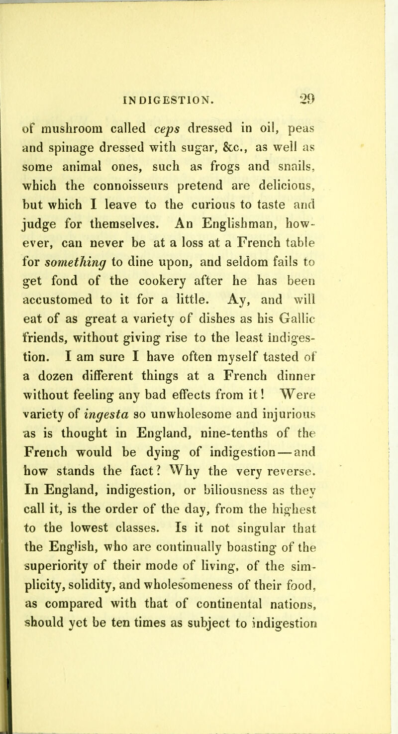 of mushroom called ceps dressed in oil, peas and spinage dressed with sugar, &c., as well as some animal ones, such as frogs and snails, which the connoisseurs pretend are delicious, but which I leave to the curious to taste and judge for themselves. An Englishman, how- ever, can never be at a loss at a French table for something to dine upon, and seldom fails to get fond of the cookery after he has been accustomed to it for a little. Ay, and will eat of as great a variety of dishes as his Gallic friends, without giving rise to the least indiges- tion. I am sure I have often myself tasted of a dozen different things at a French dinner without feeling any bad effects from it! Were variety of ingesta so unwholesome and injurious as is thought in England, nine-tenths of the French would be dying of indigestion — and how stands the fact? Why the very reverse. In England, indigestion, or bihousness as they call it, is the order of the day, from the highest to the lowest classes. Is it not singular that the English, who are continually boasting of the superiority of their mode of living, of the sim- plicity, solidity, and wholesomeness of their food, as compared with that of continental nations, should yet be ten times as subject to indigestion