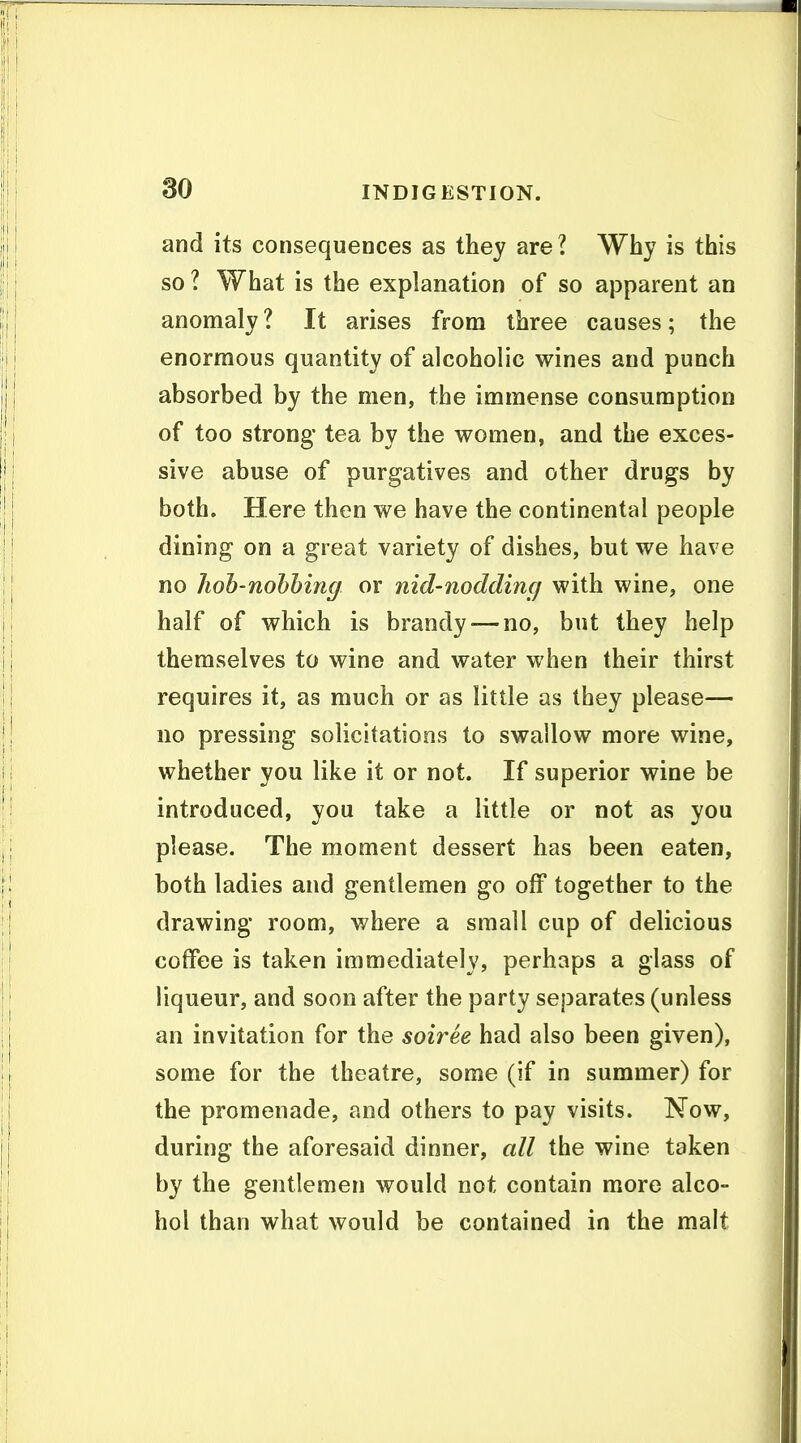 and its consequences as they are I Why is this so ? What is the explanation of so apparent an anomaly ? It arises from three causes; the enormous quantity of alcoholic wines and punch absorbed by the men, the immense consumption of too strong tea by the women, and the exces- sive abuse of purgatives and other drugs by both. Here then we have the continental people dining on a great variety of dishes, but we have no hoh-nohhing or nid-nodding with wine, one half of which is brandy — no, but they help themselves to wine and water when their thirst requires it, as much or as little as they please— no pressing solicitations to swallow more wine, whether you like it or not. If superior wine be introduced, you take a little or not as you please. The moment dessert has been eaten, both ladies and gentlemen go off together to the drawing room, where a small cup of delicious coffee is taken immediately, perhaps a glass of liqueur, and soon after the party separates (unless an invitation for the soiree had also been given), some for the theatre, some (if in summer) for the promenade, and others to pay visits. Now, during the aforesaid dinner, all the wine taken by the gentlemen would not contain more alco- hol than what would be contained in the malt