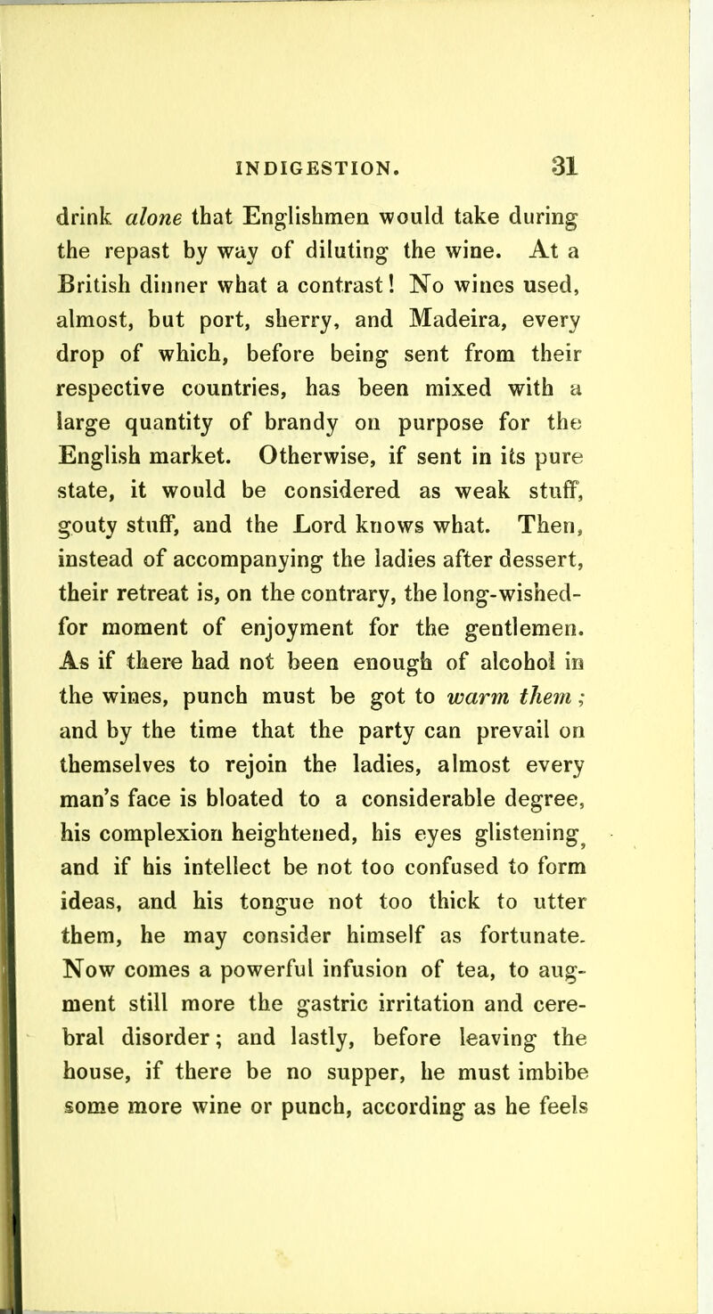 drink alone that Englishmen would take during the repavSt by way of diluting the wine. At a British dinner what a contrast! No wines used, almost, but port, sherry, and Madeira, every drop of which, before being sent from their respective countries, has been mixed with a large quantity of brandy on purpose for the English market. Otherwise, if sent in its pure state, it would be considered as weak stuff, gouty stuff, and the Lord knows what. Then, instead of accompanying the ladies after dessert, their retreat is, on the contrary, the long-wished- for moment of enjoyment for the gentlemen. As if there had not been enough of alcohol in the wines, punch must be got to warm them; and by the time that the party can prevail on themselves to rejoin the ladies, almost every man's face is bloated to a considerable degree, his complexion heightened, his eyes glistening^ and if his intellect be not too confused to form ideas, and his tongue not too thick to utter them, he may consider himself as fortunate, Now comes a powerful infusion of tea, to aug- ment still more the gastric irritation and cere- bral disorder; and lastly, before leaving the house, if there be no supper, he must imbibe some more wine or punch, according as he feels