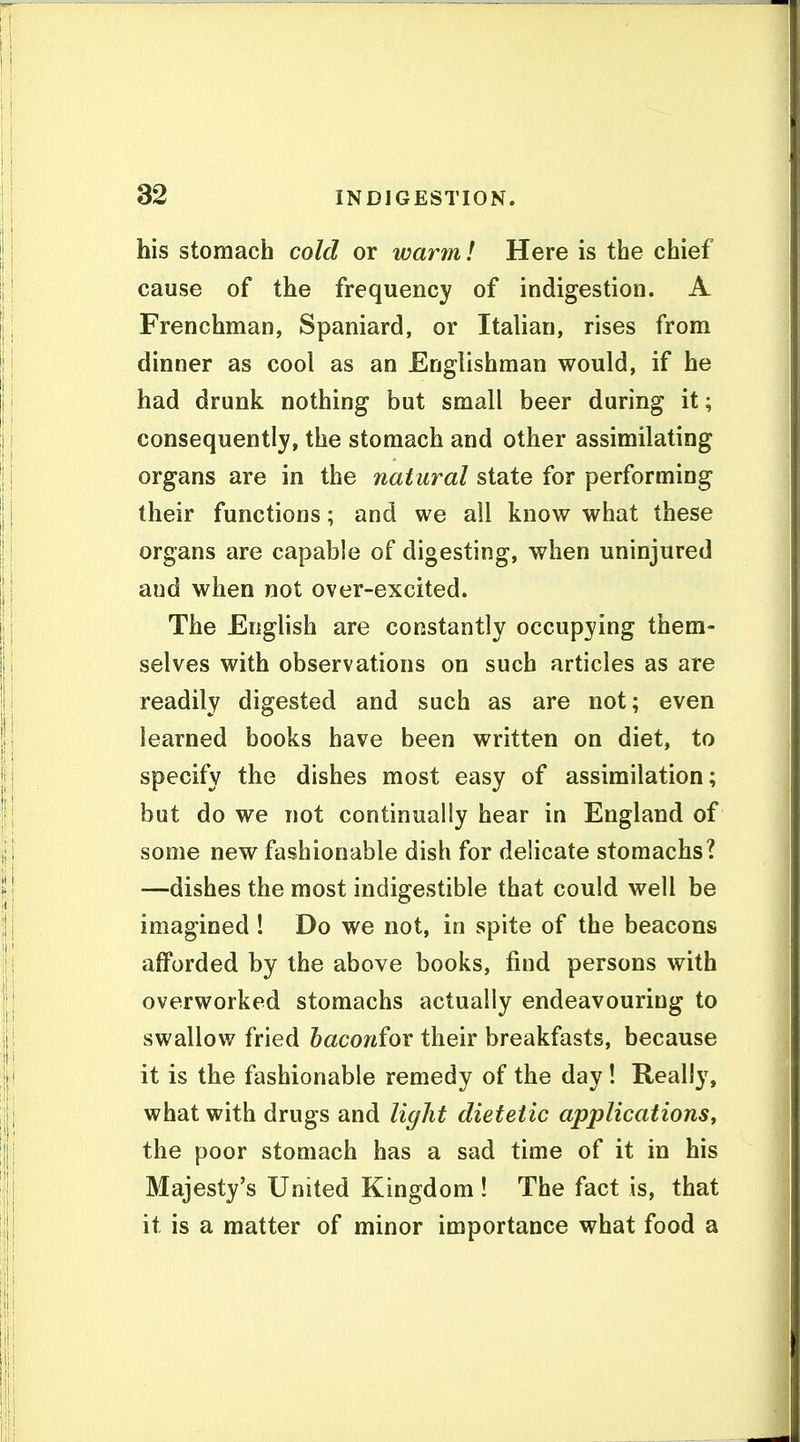 his stomach cold or warm! Here is the chief cause of the frequency of indigestion. A Frenchman, Spaniard, or Italian, rises from dinner as cool as an Englishman would, if he had drunk nothing but small beer during it; consequently, the stomach and other assimilating organs are in the natural state for performing their functions; and we all know what these organs are capable of digesting, when uninjured and when not over-excited. The English are constantly occupying them- selves with observations on such articles as are readily digested and such as are not; even learned books have been written on diet, to specify the dishes most easy of assimilation; but do we not continually hear in England of some new fashionable dish for delicate stomachs? —dishes the most indigestible that could well be imagined ! Do we not, in spite of the beacons afforded by the above books, find persons with overworked stomachs actually endeavouring to swallow fried baconfov their breakfasts, because it is the fashionable remedy of the day ! Really, what with drugs and ligJit dietetic applications, the poor stomach has a sad time of it in his Majesty's United Kingdom ! The fact is, that it is a matter of minor importance what food a