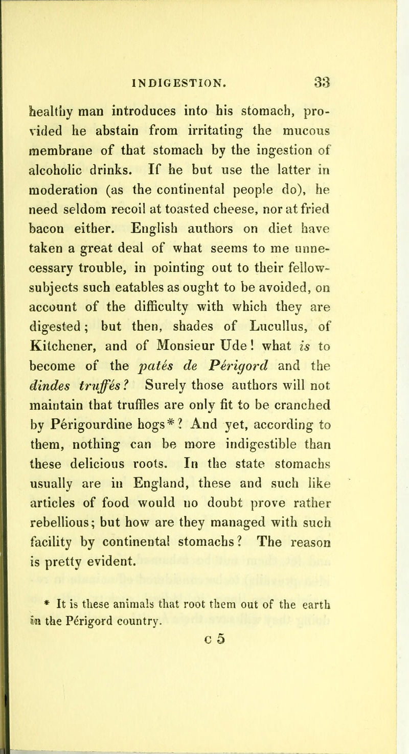 healthy man introduces into bis stomach, pro- vided he abstain from irritating the mucous membrane of that stomach by the ingestion of alcoholic drinks. If he but use the latter in moderation (as the continental people do), he need seldom recoil at toasted cheese, nor at fried bacon either. English authors on diet have taken a great deal of what seems to me unne- cessary trouble, in pointing out to their fellow- subjects such eatables as ought to be avoided, on account of the difficulty with which they are digested; but then, shades of Lucullus, of Kitchener, and of Monsieur Ude! what is to become of the pates de Perigord and the dindes truffes? Surely those authors will not maintain that truffles are only fit to be cranched by Perigourdine hogs^? And yet, according to them, nothing can be more indigestible than these delicious roots. In the state stomachs usually are in England, these and such like articles of food would no doubt prove rather rebellious; but how are they managed with such facility by continental stomachs? The reason is pretty evident. * It is these animals that root them out of the earth ill the Perigord country. c 5