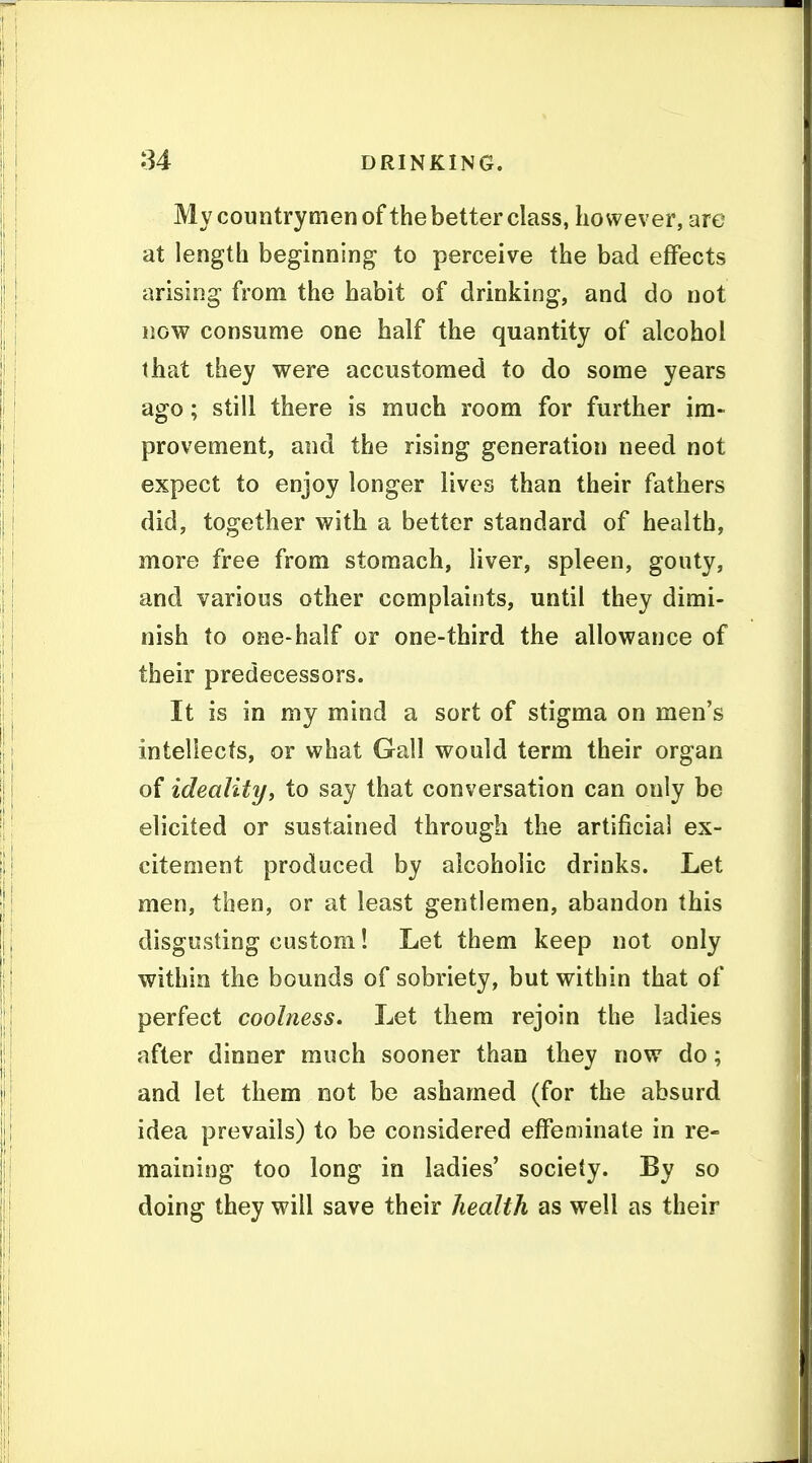My countrymen of the better class, however, are at length beginning to perceive the bad effects arising from the habit of drinking, and do not now consume one half the quantity of alcohol that they were accustomed to do some years ago; still there is much room for further im- provement, and the rising generation need not expect to enjoy longer lives than their fathers did, together with a better standard of health, more free from stomach, liver, spleen, gouty, and various other complaints, until they dimi- nish to one-half or one-third the allowance of their predecessors. It is in my mind a sort of stigma on men's intellects, or what Gall would term their organ of idealityi to say that conversation can only be elicited or sustained through the artificial ex- citement produced by alcoholic drinks. Let men, then, or at least gentlemen, abandon this disgusting custom! Let them keep not only within the bounds of sobriety, but within that of perfect coolness. Let them rejoin the ladies after dinner much sooner than they now do; and let them not be ashamed (for the absurd idea prevails) to be considered effeminate in re- maining too long in ladies' society. By so doing they will save their health as well as their