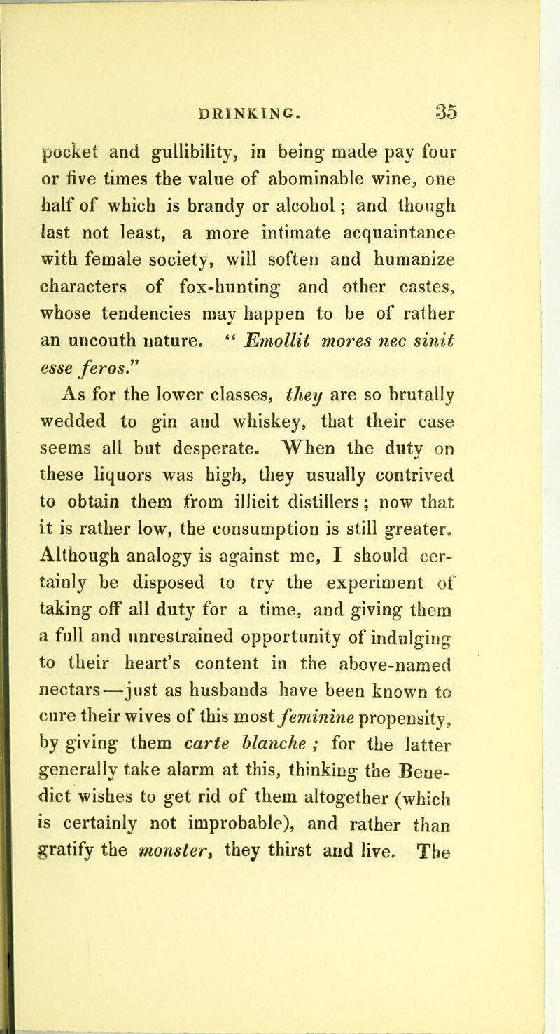 pocket and gullibility, in being made pay four or five times the value of abominable wine, one half of which is brandy or alcohol; and though last not least, a more intimate acquaintance with female society, will soften and humanize characters of fox-hunting and other castes, whose tendencies may happen to be of rather an uncouth nature.  EmoUit mores nec sinit esse feros. As for the lower classes, tJiey are so brutally wedded to gin and whiskey, that their case seems all but desperate. When the duty on these liquors was high, they usually contrived to obtain them from illicit distillers; now that it is rather low, the consumption is still greater. Although analogy is against me, I should cer- tainly be disposed to try the experiment of taking off all duty for a time, and giving them a full and unrestrained opportunity of indulging to their heart's content in the above-named nectars—just as husbands have been known to cure their wives of this most feminine propensity, by giving them carte hlanche ; for the latter generally take alarm at this, thinking the Bene- dict wishes to get rid of them altogether (which is certainly not improbable), and rather than gratify the monster^ they thirst and live. The