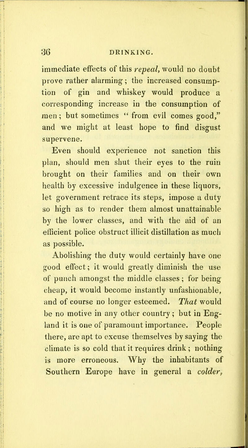 immediate effects of this repeal, would no doubt prove rather alarming; the increased consump- tion of gin and whiskey would produce a corresponding increase in the consumption of men; but sometimes *' from evil comes good, and we might at least hope to find disgust supervene. Even should experience not sanction this plan, should men shut their eyes to the ruin brought on their families and on their own health by excessive indulgence in these liquors, let government retrace its steps, impose a duty so high as to render them almost unattainable by the lower classes, and with the aid of an efficient police obstruct illicit distillation as much as possible. Abolishing the duty would certainly have one good effect; it would greatly diminish the use of punch amongst the middle classes; for being cheap, it would become instantly unfashionable, and of course no longer esteemed. That would be no motive in any other country; but in Eng- land it is one of paramount importance. People there, are apt to excuse themselves by saying the climate is so cold that it requires drink; nothing is more erroneous. Why the inhabitants of Southern Europe have in general a colder^
