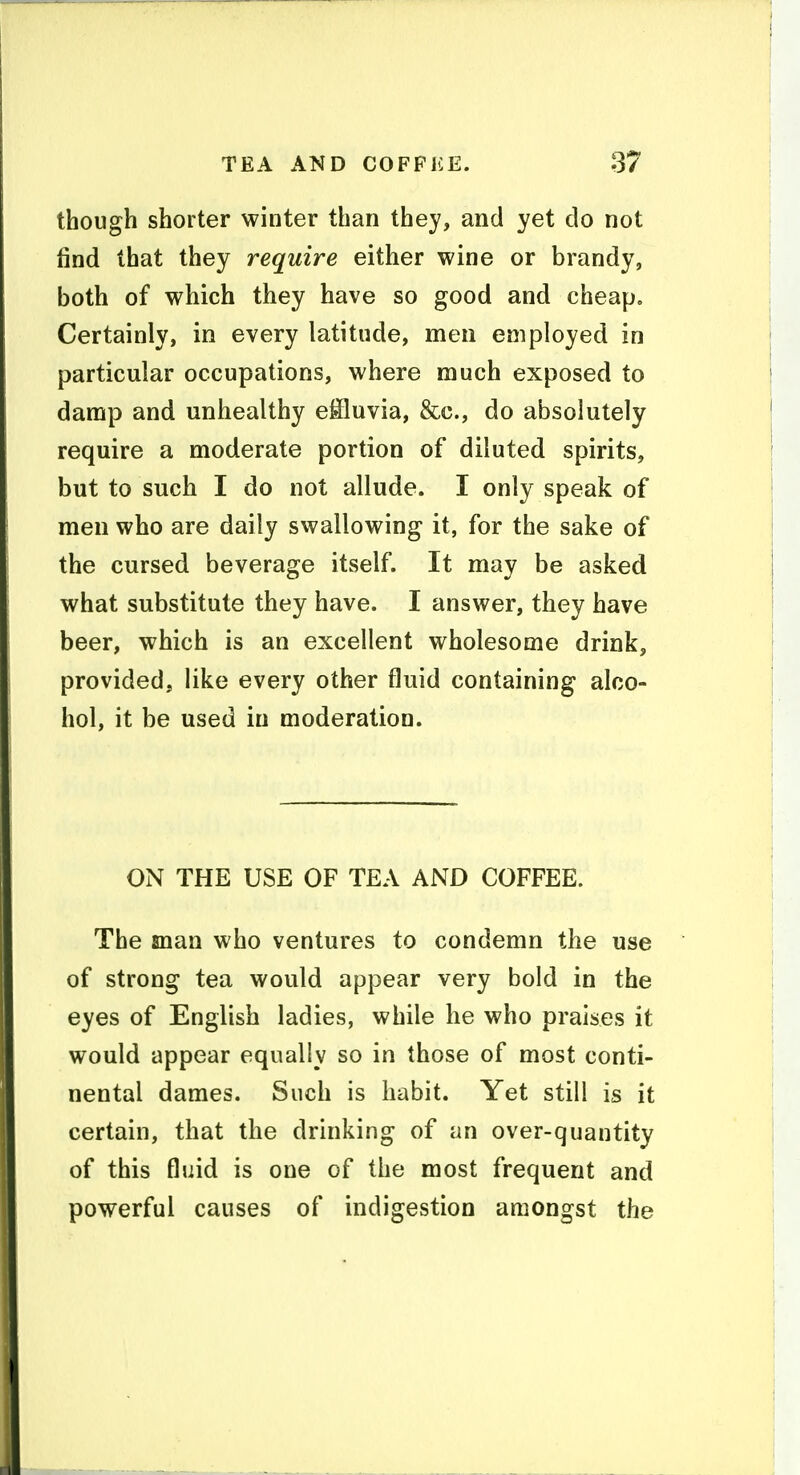 though shorter winter than they, and yet do not find that they require either wine or brandy, both of which they have so good and cheap. Certainly, in every latitude, men employed in particular occupations, where much exposed to damp and unhealthy effluvia, &c., do absolutely require a moderate portion of diluted spirits, but to such I do not allude. I only speak of men who are daily swallowing it, for the sake of the cursed beverage itself. It may be asked what substitute they have. I answer, they have beer, which is an excellent wholesome drink, provided, like every other fluid containing alco- hol, it be used in moderation. ON THE USE OF TEA AND COFFEE. The man who ventures to condemn the use of strong tea would appear very bold in the eyes of English ladies, while he who praises it would appear equally so in those of most conti- nental dames. Such is habit. Yet still is it certain, that the drinking of an over-quantity of this fluid is one of the most frequent and powerful causes of indigestion amongst the