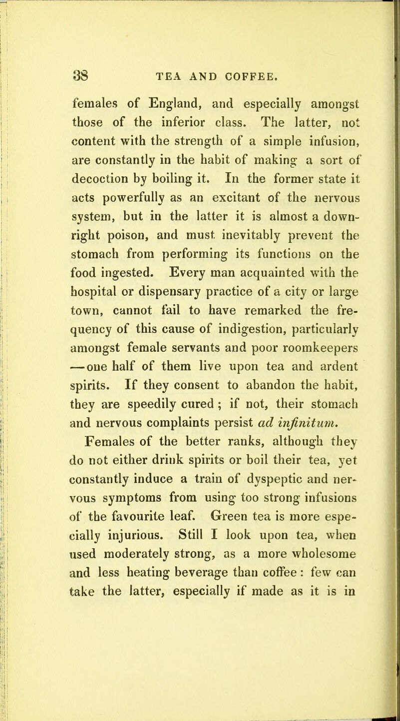 females of England, and especially amongst those of the inferior class. The latter, not content with the strength of a simple infusion, are constantly in the habit of making a sort of decoction by boiling it. In the former state it acts powerfully as an excitant of the nervous system, but in the latter it is almost a down- right poison, and must inevitably prevent the stomach from performing its functions on the food ingested. Every man acquainted with the hospital or dispensary practice of a city or large town, cannot fail to have remarked the fre- quency of this cause of indigestion, particularly amongst female servants and poor roomkeepers — one half of them live upon tea and ardent spirits. If they consent to abandon the habit, they are speedily cured ; if not, their stomach and nervous complaints persist ad infinitum. Females of the better ranks, although they do not either drink spirits or boil their tea, yet constantly induce a train of dyspeptic and ner- vous symptoms from using too strong infusions of the favourite leaf. Green tea is more espe- cially injurious. Still I look upon tea, when used moderately strong, as a more wholesome and less heating beverage than coffee: few can take the latter, especially if made as it is in