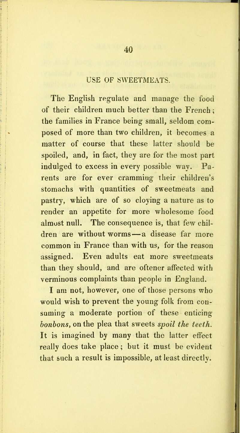 USE OF SWEETMEATS. The English regulate and manage the food of their children much better than the French; the families in France being small, seldom com- posed of more than two children, it becomes a matter of course that these latter should be spoiled, and, in fact, they are for the most part indulged to excess in every possible way. Pa- rents are for ever cramming their children's stomachs with quantities of sweetmeats and pastry, which are of so cloying a nature as to render an appetite for more wholesome food almost null. The consequence is, that few chil- dren are without worms — a disease far more common in France than with us, for the reason assigned. Even adults eat more sweetmeats than they should, and are oftener affected with verminous complaints than people in England. I am not, however, one of those persons who would wish to prevent the young folk from con- suming a moderate portion of these enticing bonbons, on the plea that sweets spoil the teeth. It is imagined by many that the latter effect really does take place; but it must be evident that such a result is impossible, at least directly.