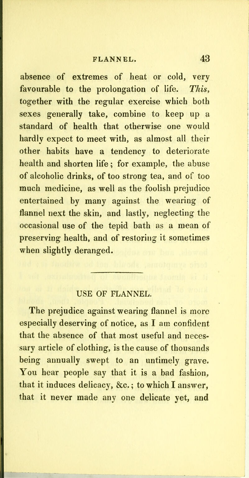 absence of extremes of heat or cold, very favourable to the prolongation of life. This, together with the regular exercise which both sexes generally take, combine to keep up a standard of health that otherwise one would hardly expect to meet with, as almost all their other habits have a tendencv to deteriorate health and shorten life; for example, the abuse of alcoholic drinks, of too strong tea, and of too much medicine, as well as the foolish prejudice entertained by many against the wearing of flannel next the skin, and lastly, neglecting the occasional use of the tepid bath as a mean of preserving health, and of restoring it sometimes when slightly deranged. USE OF FLANNEL. The prejudice against wearing flannel is more especially deserving of notice, as I am confident that the absence of that most useful and neces- sary article of clothing, is the cause of thousands being annually swept to an untimely grave. You hear people say that it is a bad fashion, that it induces delicacy, &c.; to which I answer, that it never made any one delicate yet, and