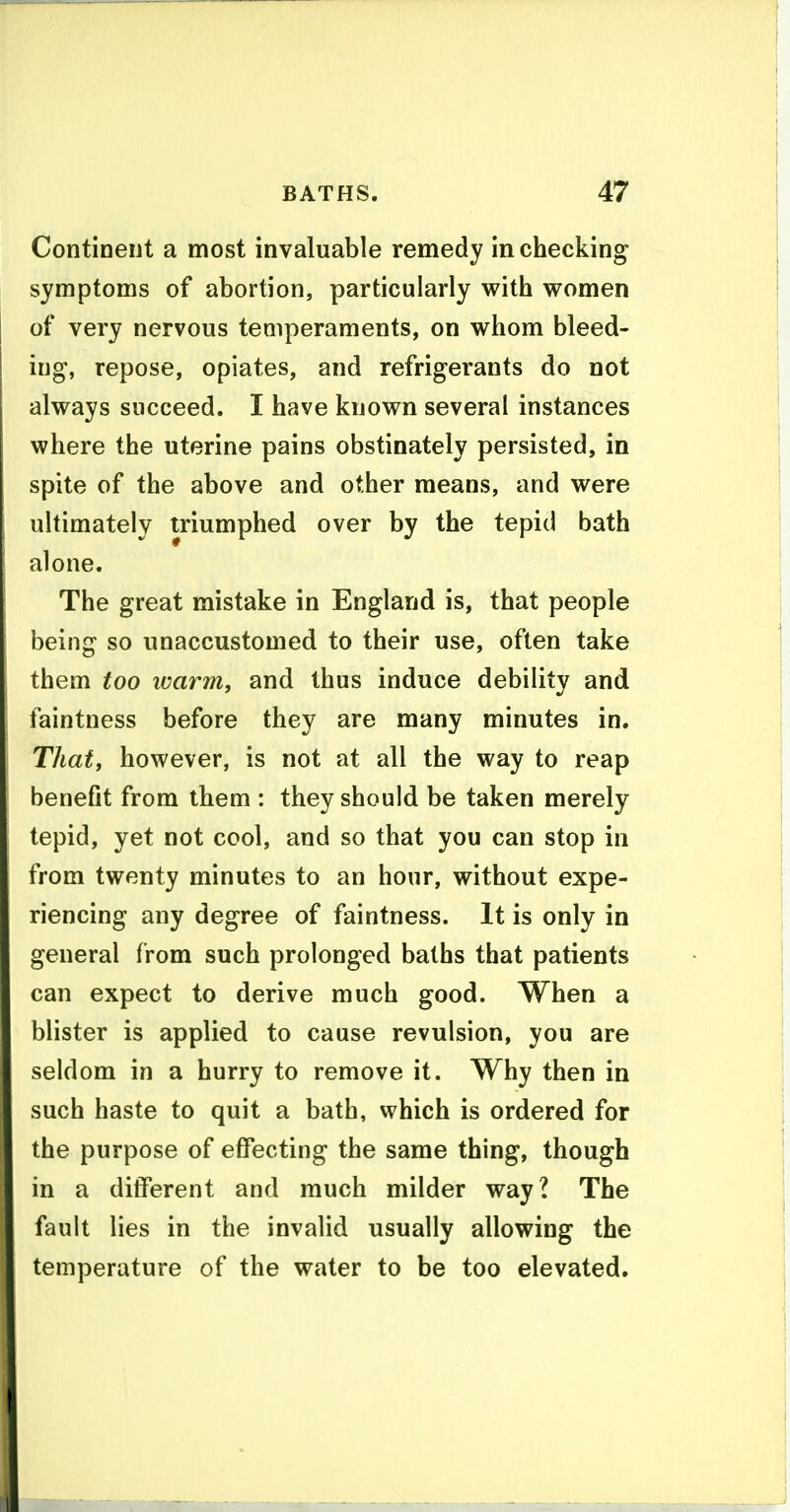 Continent a most invaluable remedy in checking symptoms of abortion, particularly with women of very nervous temperaments, on whom bleed- ing, repose, opiates, and refrigerants do not always succeed. I have known several instances where the uterine pains obstinately persisted, in spite of the above and other means, and were ultimately triumphed over by the tepid bath alone. The great mistake in England is, that people being so unaccustomed to their use, often take them too luarm, and thus induce debility and faintness before they are many minutes in. Thafj however, is not at all the way to reap benefit from them : they should be taken merely tepid, yet not cool, and so that you can stop in from twenty minutes to an hour, without expe- riencing any degree of faintness. It is only in general from such prolonged baths that patients can expect to derive much good. When a blister is applied to cause revulsion, you are seldom in a hurry to remove it. Why then in such haste to quit a bath, which is ordered for the purpose of effecting the same thing, though in a different and much milder way? The fault lies in the invalid usually allowing the temperature of the water to be too elevated.