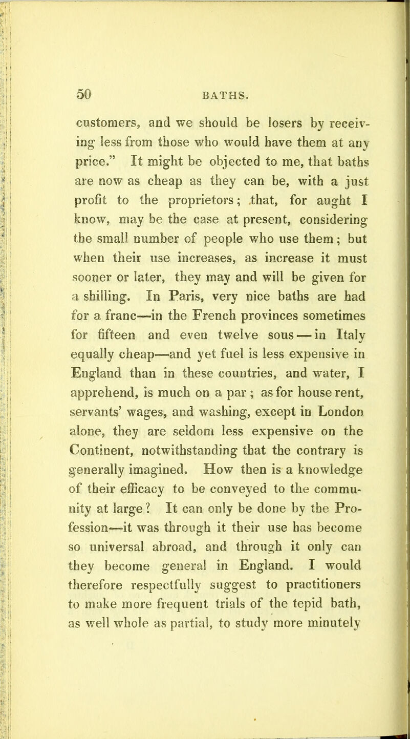 customers, and we should be losers by receiv- ing less from those who would have them at any price. It might be objected to me, that baths are now as cheap as they can be, with a just profit to the proprietors; that, for aught I know, may be the case at present, considering the small number of people who use them; but when their use increases, as increase it must sooner or later, they may and will be given for a shilling. In Paris, very nice baths are had for a franc—in the French provinces sometimes for fifteen and even twelve sous — in Italy equally cheap—and yet fuel is less expensive in England than in these countries, and water, I apprehend, is much on a par ; as for house rent, servants' wages, and washing, except in London alone, they are seldom less expensive on the Continent, notwithstanding that the contrary is generally imagined. How then is a knowledge of their efiicacy to be conveyed to the commu- nity at large I It can only be done by the Pro- fession—'it was through it their use has become so universal abroad, and through it only can they become general in England. I would therefore respectfully suggest to practitioners to make more frequent trials of the tepid bath, as well whole as partial, to study more minutely