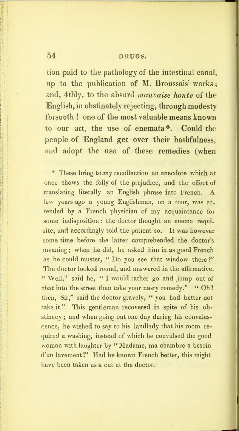 tion paid to the pathology of the intestinal canal, up to the publication of M. Broussais' works; and, 4thly, to the absurd mauvaise honte of the English, in obstinately rejecting, through modesty forsooth ! one of the most valuable means known to our art, the use of enemata^. Could the people of England get over their bashfulness, and adopt the use of these remedies (when * These bring to my recollection an anecdote which at once shows the folly of the prejudice, and the effect of translating literally an English phrase into French. A few years ago a young Englishman, on a tour, was at- tended by a French physician of my acquaintance for some indisposition: the doctor thought an enema requi- site, and accordingly told the patient so. It was however some time before the latter comprehended the doctor's meaning; when he did, he asked him in as good French as he could muster, Do you see that window there ? The doctor looked round, and answered in the affirmative. Well,'' said he, I would rather go and jump out of that into the street than take your nasty remedy. Oh ! then. Sir, said the doctor gravely, you had better not take it. This gentleman recovered in spite of his ob- stinacy ; and when going out one day during his convales- cence, he wished to say to his landlady that his room re- quired a washing, instead of which he convulsed the good woman with laughter by Madame, ma chambre a besoin d'un lavement! Had he known French better, this might have been taken as a cut at the doctor.