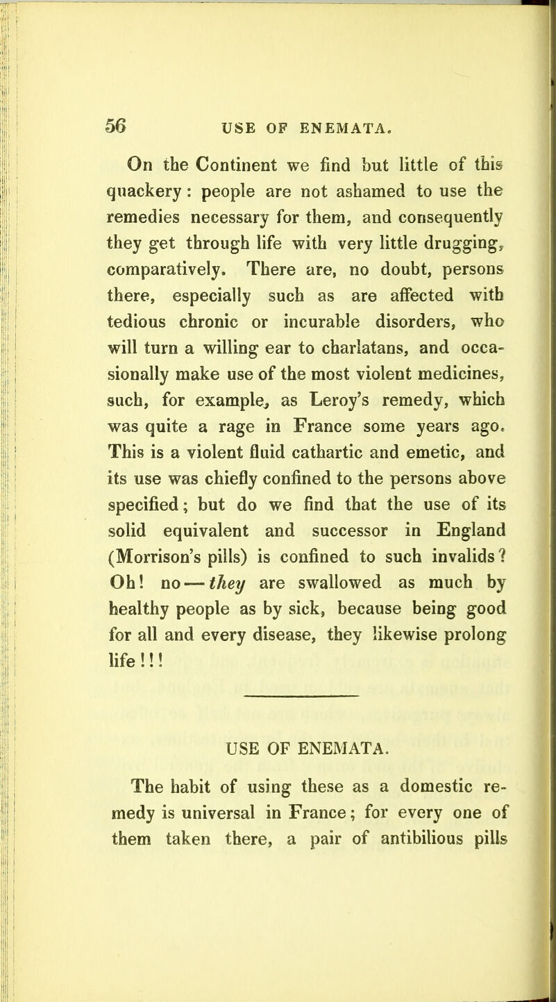 On the Continent we find but little of this quackery: people are not ashamed to use the remedies necessary for them, and consequently they get through life with very little drugging, comparatively. There are, no doubt, persons there, especially such as are affected with tedious chronic or incurable disorders, who will turn a willing ear to charlatans, and occa- sionally make use of the most violent medicines, such, for example^ as Leroy's remedy, which was quite a rage in France some years ago. This is a violent fluid cathartic and emetic, and its use was chiefly confined to the persons above specified; but do we find that the use of its solid equivalent and successor in England (Morrison's pills) is confined to such invalids? Oh! no—they are swallowed as much by healthy people as by sick, because being good for all and every disease, they likewise prolong life!!! USE OF ENEMATA. The habit of using these as a domestic re- medy is universal in France; for every one of them taken there, a pair of antibilious pills